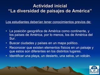 Actividad inicial “La diversidad de paisajes de América” Los estudiantes deberían tener conocimientos previos de: La posición geográfica de América como continente, y los países de América, por lo menos, los de América del Sur. Buscar ciudades y países en un mapa político. Reconocer que existen elementos físicos en un paisaje y que estos son diferentes en los distintos lugares. Identificar una playa, un desierto, una selva, un volcán. 
