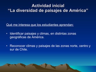 Actividad inicial “La diversidad de paisajes de América” Qué me interesa que los estudiantes aprendan: Identificar paisajes y climas, en distintas zonas geográficas de América. Reconocer climas y paisajes de las zonas norte, centro y sur de Chile. 