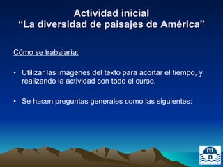 Actividad inicial “La diversidad de paisajes de América” Cómo se trabajaría: Utilizar las imágenes del texto para acortar el tiempo, y realizando la actividad con todo el curso. Se hacen preguntas generales como las siguientes: 