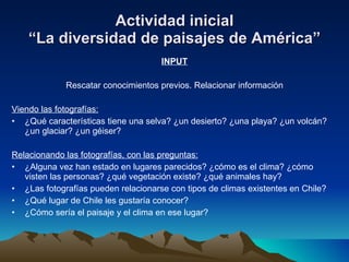 Actividad inicial “La diversidad de paisajes de América” INPUT Rescatar conocimientos previos. Relacionar información Viendo las fotografías: ¿Qué características tiene una selva? ¿un desierto? ¿una playa? ¿un volcán? ¿un glaciar? ¿un géiser? Relacionando las fotografías, con las preguntas: ¿Alguna vez han estado en lugares parecidos? ¿cómo es el clima? ¿cómo visten las personas? ¿qué vegetación existe? ¿qué animales hay? ¿Las fotografías pueden relacionarse con tipos de climas existentes en Chile? ¿Qué lugar de Chile les gustaría conocer? ¿Cómo sería el paisaje y el clima en ese lugar? 