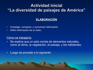 Actividad inicial “La diversidad de paisajes de América” ELABORACIÓN Investigar, comparar, y comunicar información. Inferir información de un texto. Cómo se trabajaría: Se explica que un país consta de elementos naturales, como el clima, la vegetación, el paisaje, y los habitantes. Luego se procede a lo siguiente: 