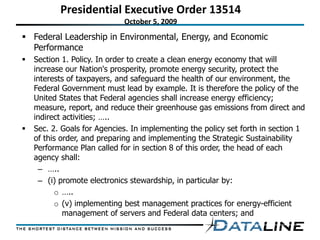 Presidential Executive Order 13514
                             October 5, 2009
 Federal Leadership in Environmental, Energy, and Economic
  Performance
   Section 1. Policy. In order to create a clean energy economy that will
    increase our Nation's prosperity, promote energy security, protect the
    interests of taxpayers, and safeguard the health of our environment, the
    Federal Government must lead by example. It is therefore the policy of the
    United States that Federal agencies shall increase energy efficiency;
    measure, report, and reduce their greenhouse gas emissions from direct and
    indirect activities; …..
   Sec. 2. Goals for Agencies. In implementing the policy set forth in section 1
    of this order, and preparing and implementing the Strategic Sustainability
    Performance Plan called for in section 8 of this order, the head of each
    agency shall:
     – …..
     – (i) promote electronics stewardship, in particular by:
          o …..
          o (v) implementing best management practices for energy-efficient
             management of servers and Federal data centers; and
 