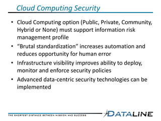 Cloud Computing Security
• Cloud Computing option (Public, Private, Community,
  Hybrid or None) must support information risk
  management profile
• “Brutal standardization” increases automation and
  reduces opportunity for human error
• Infrastructure visibility improves ability to deploy,
  monitor and enforce security policies
• Advanced data-centric security technologies can be
  implemented
 