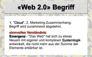 «Web 2.0» Begriff

1. "Cloud", 2. Marketing-Zusammenhang;
Begriff wird zunehmend abgelehnt.
sinnvolles Verständnis:
Emergenz - "Das Web" hat sich zu etwas
Neuem mit eigener und komplexer Systemlogik
entwickelt, die nicht mehr aus der Summe der
Elemente erklärbar ist.
 