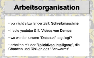 Arbeitsorganisation

• vor nicht allzu langer Zeit: Schreibmaschine

• heute youtube & fb Videos von Demos

• wo werden unsere "Date(ie)n" abgelegt?

• arbeiten mit der "kollektiven Intelligenz", die
Chancen und Risiken des "Schwarms"
 