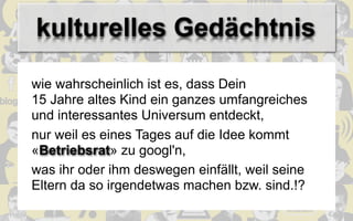 kulturelles Gedächtnis
wie wahrscheinlich ist es, dass Dein
15 Jahre altes Kind ein ganzes umfangreiches
und interessantes Universum entdeckt,
nur weil es eines Tages auf die Idee kommt
«Betriebsrat» zu googl'n,
was ihr oder ihm deswegen einfällt, weil seine
Eltern da so irgendetwas machen bzw. sind.!?
 