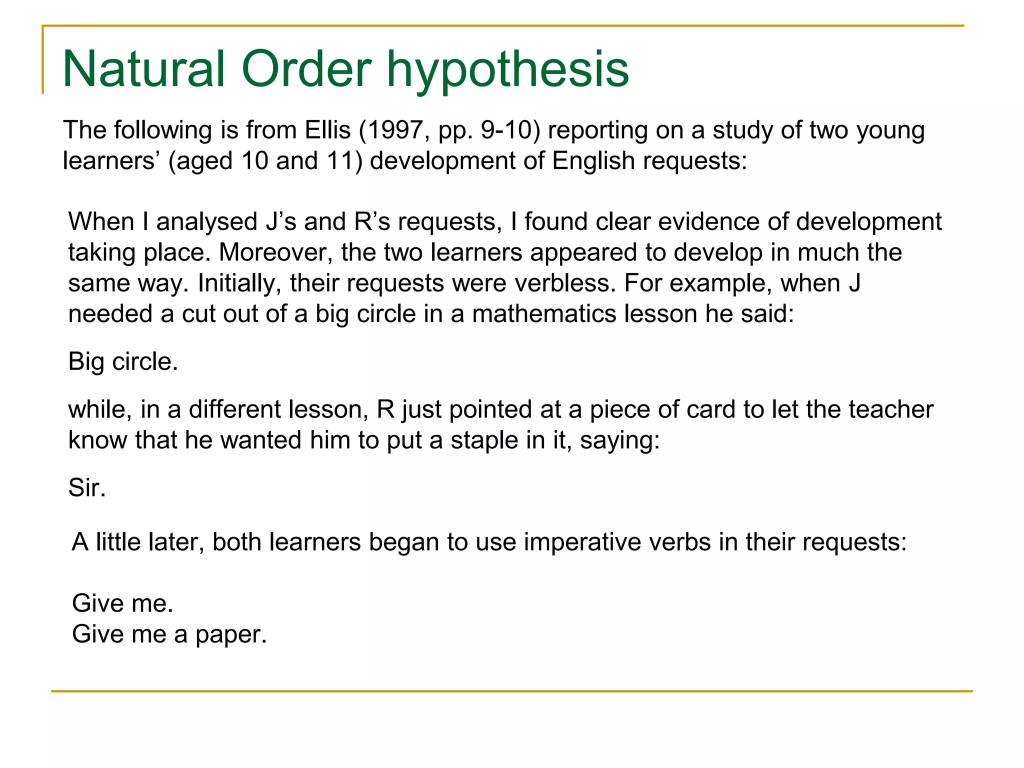 Natural Order hypothesis
When I analysed J’s and R’s requests, I found clear evidence of development
taking place. Moreover, the two learners appeared to develop in much the
same way. Initially, their requests were verbless. For example, when J
needed a cut out of a big circle in a mathematics lesson he said:
Big circle.
while, in a different lesson, R just pointed at a piece of card to let the teacher
know that he wanted him to put a staple in it, saying:
Sir.
The following is from Ellis (1997, pp. 9-10) reporting on a study of two young
learners’ (aged 10 and 11) development of English requests:
A little later, both learners began to use imperative verbs in their requests:
Give me.
Give me a paper.
 