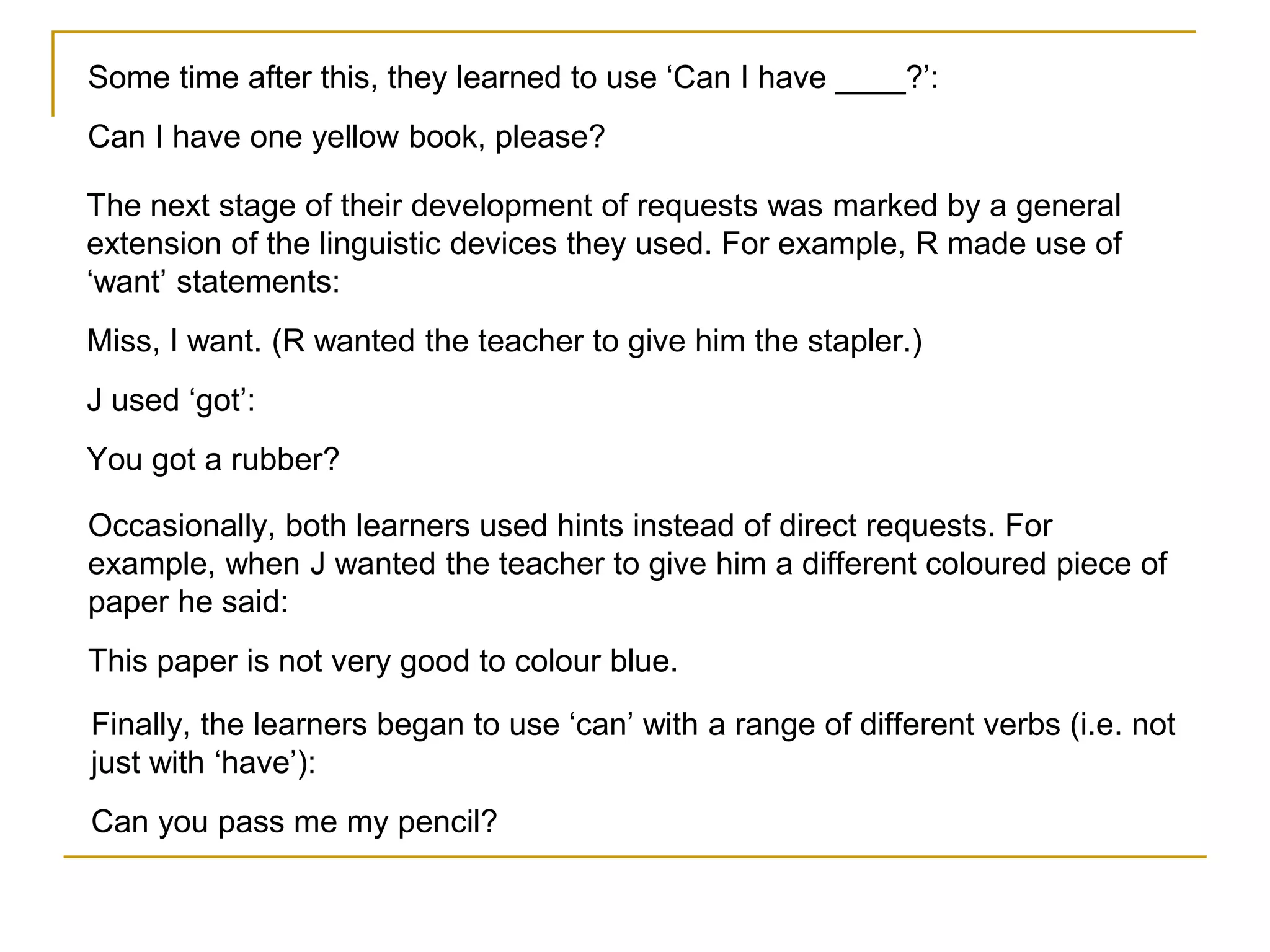 Some time after this, they learned to use ‘Can I have ____?’:
Can I have one yellow book, please?
The next stage of their development of requests was marked by a general
extension of the linguistic devices they used. For example, R made use of
‘want’ statements:
Miss, I want. (R wanted the teacher to give him the stapler.)
J used ‘got’:
You got a rubber?
Occasionally, both learners used hints instead of direct requests. For
example, when J wanted the teacher to give him a different coloured piece of
paper he said:
This paper is not very good to colour blue.
Finally, the learners began to use ‘can’ with a range of different verbs (i.e. not
just with ‘have’):
Can you pass me my pencil?
 