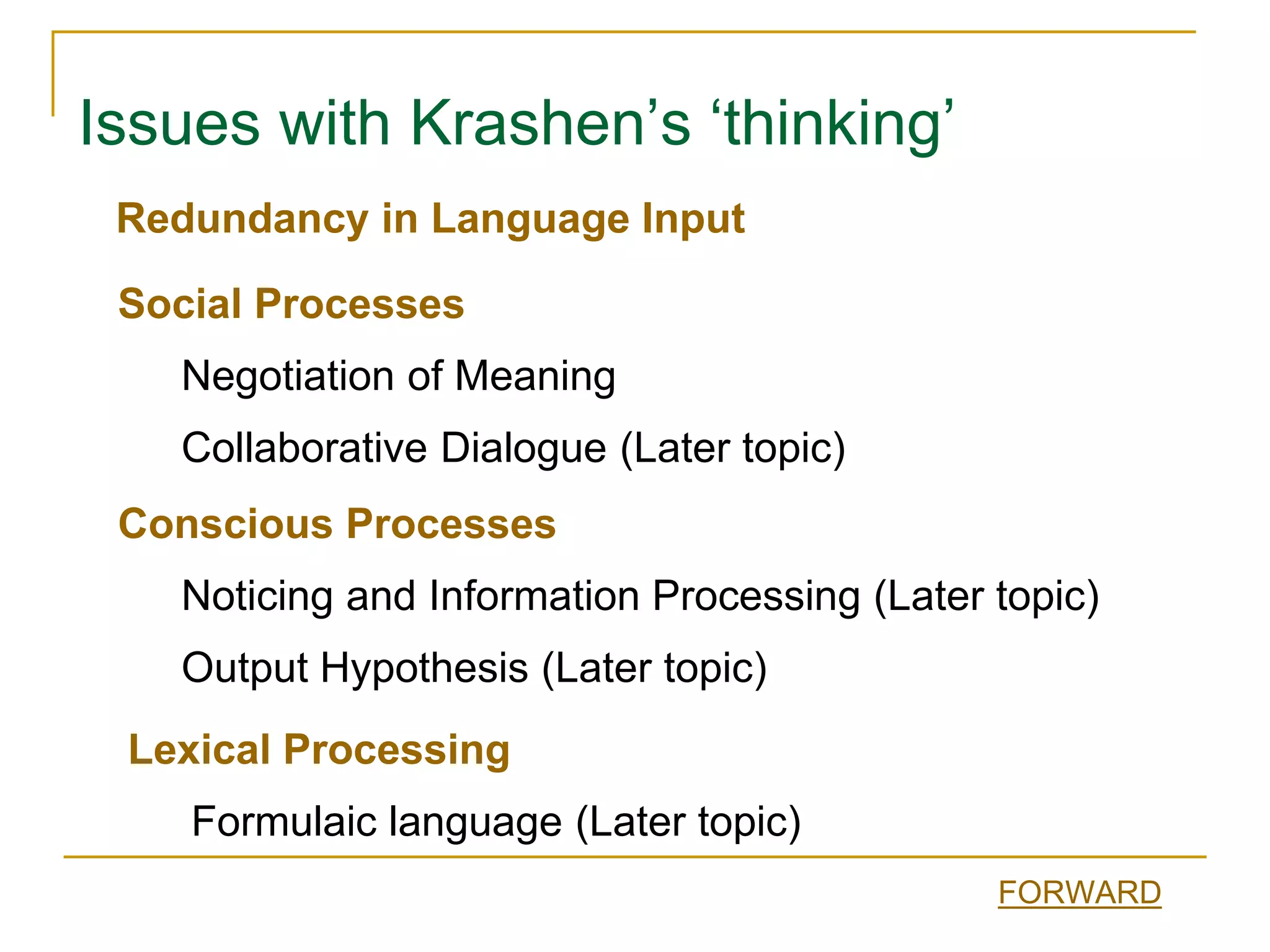 Issues with Krashen’s ‘thinking’
Conscious Processes
Noticing and Information Processing (Later topic)
Output Hypothesis (Later topic)
Social Processes
Negotiation of Meaning
Collaborative Dialogue (Later topic)
Lexical Processing
Formulaic language (Later topic)
Redundancy in Language Input
FORWARD
 