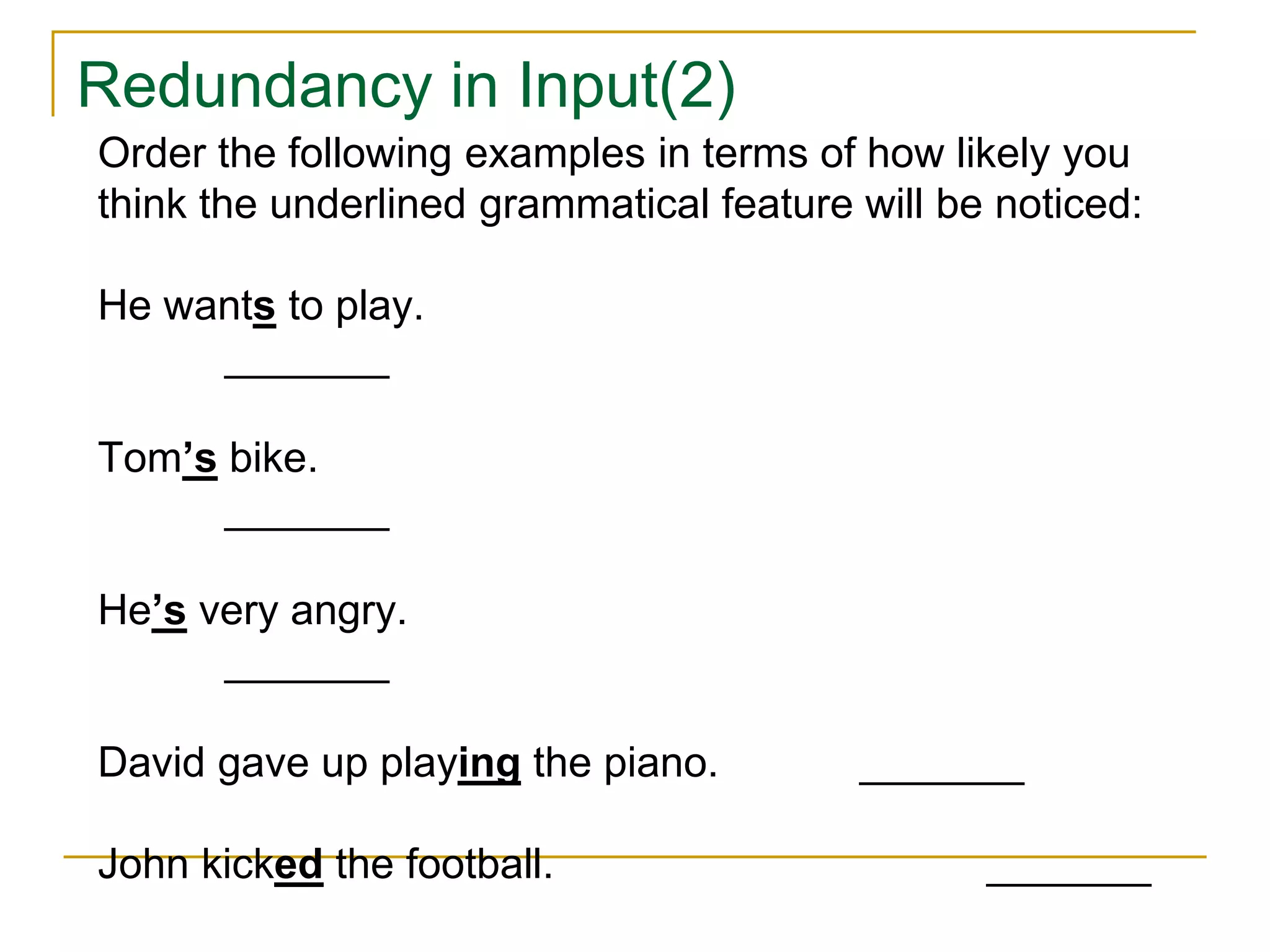Redundancy in Input(2)
Order the following examples in terms of how likely you
think the underlined grammatical feature will be noticed:
He wants to play.
_______
Tom’s bike.
_______
He’s very angry.
_______
David gave up playing the piano. _______
John kicked the football. _______
 