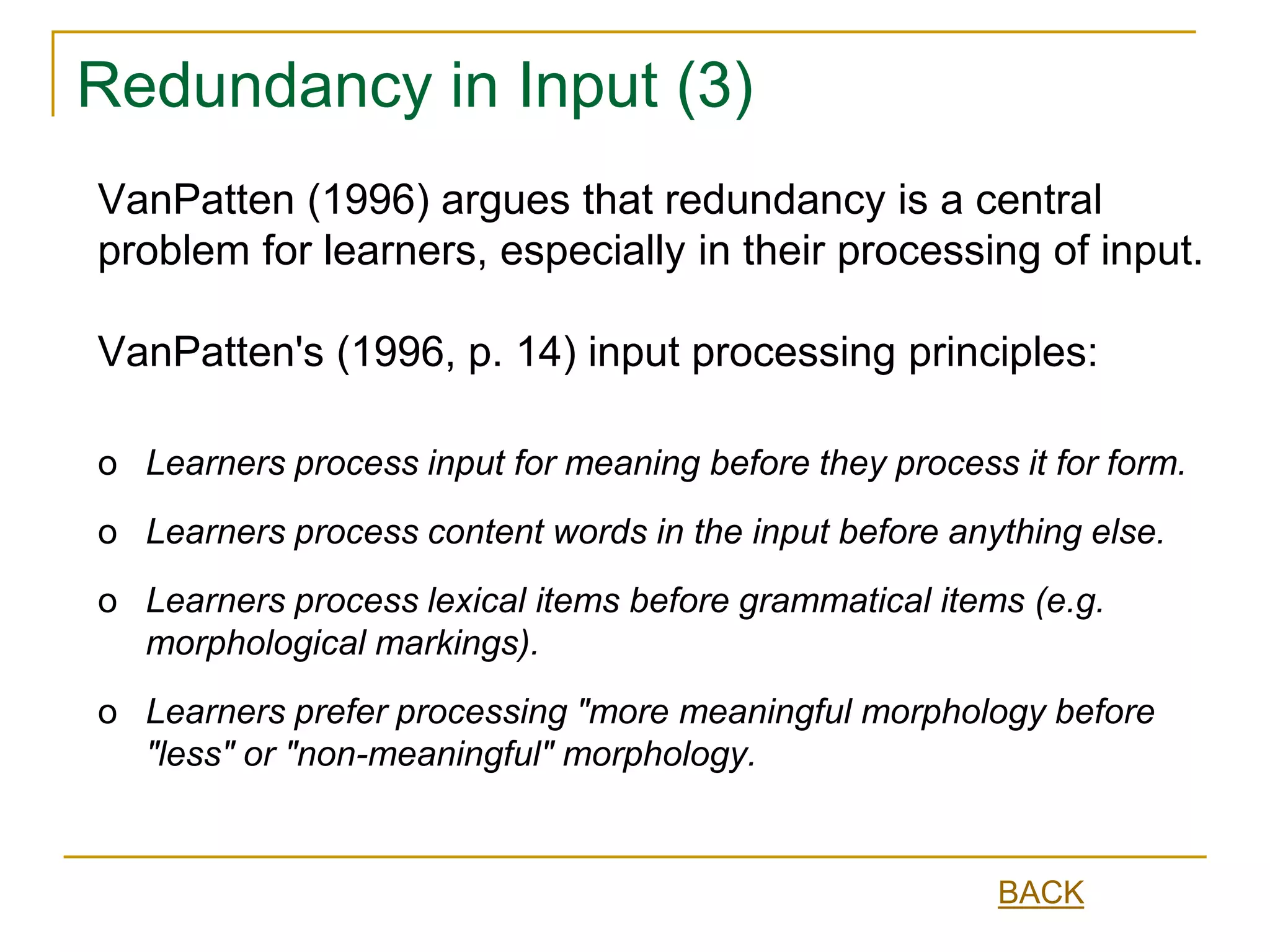 Redundancy in Input (3)
o Learners process input for meaning before they process it for form.
o Learners process content words in the input before anything else.
o Learners process lexical items before grammatical items (e.g.
morphological markings).
o Learners prefer processing "more meaningful morphology before
"less" or "non-meaningful" morphology.
VanPatten (1996) argues that redundancy is a central
problem for learners, especially in their processing of input.
VanPatten's (1996, p. 14) input processing principles:
BACK
 