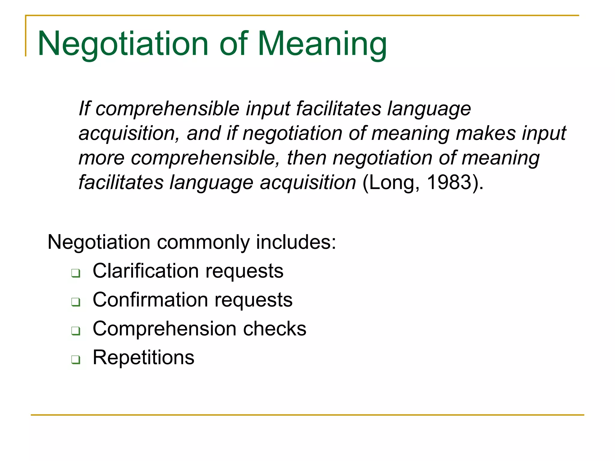 Negotiation of Meaning
Negotiation commonly includes:
❑ Clarification requests
❑ Confirmation requests
❑ Comprehension checks
❑ Repetitions
If comprehensible input facilitates language
acquisition, and if negotiation of meaning makes input
more comprehensible, then negotiation of meaning
facilitates language acquisition (Long, 1983).
 