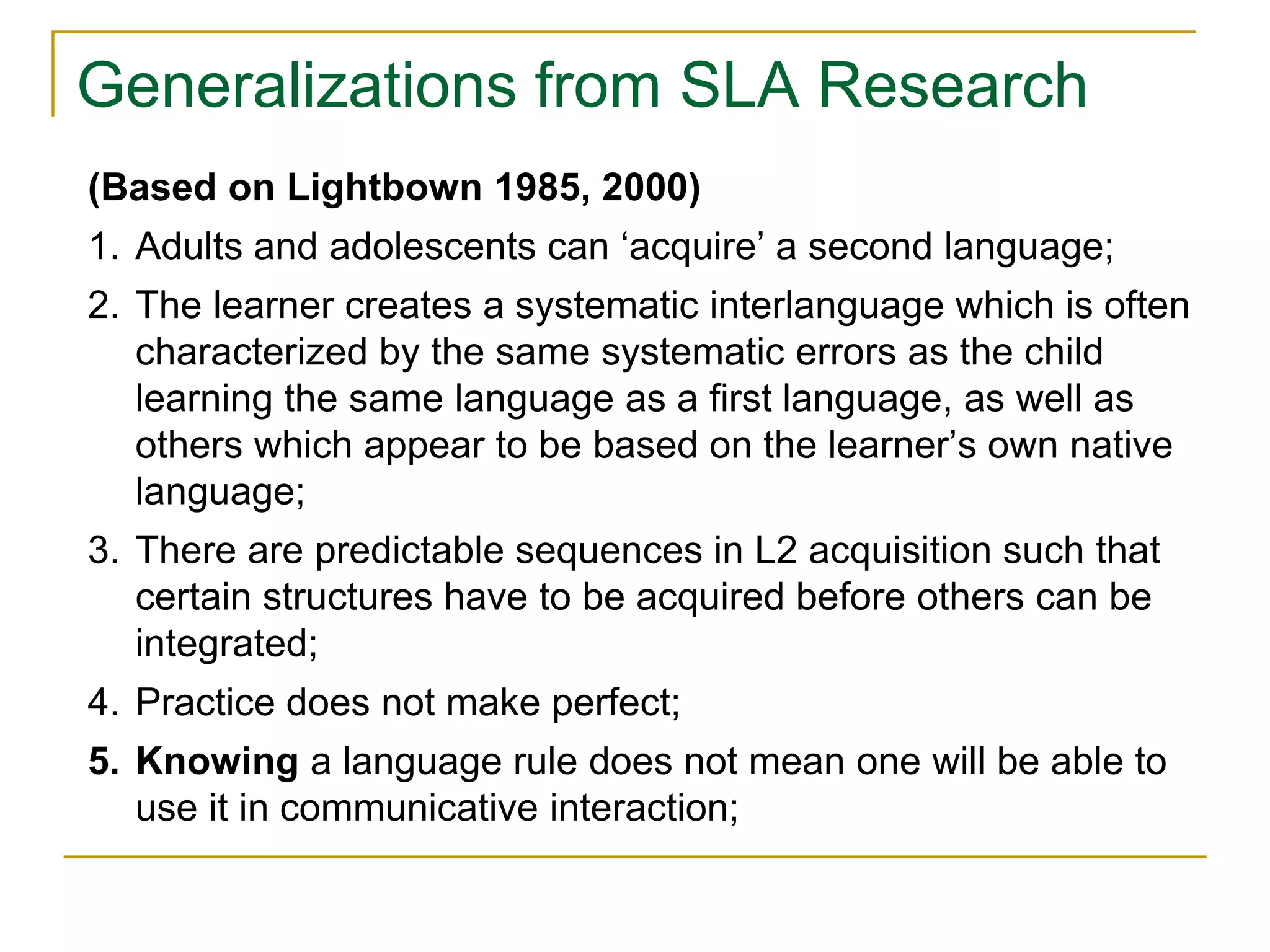 Generalizations from SLA Research
(Based on Lightbown 1985, 2000)
1. Adults and adolescents can ‘acquire’ a second language;
2. The learner creates a systematic interlanguage which is often
characterized by the same systematic errors as the child
learning the same language as a first language, as well as
others which appear to be based on the learner’s own native
language;
3. There are predictable sequences in L2 acquisition such that
certain structures have to be acquired before others can be
integrated;
4. Practice does not make perfect;
5. Knowing a language rule does not mean one will be able to
use it in communicative interaction;
 