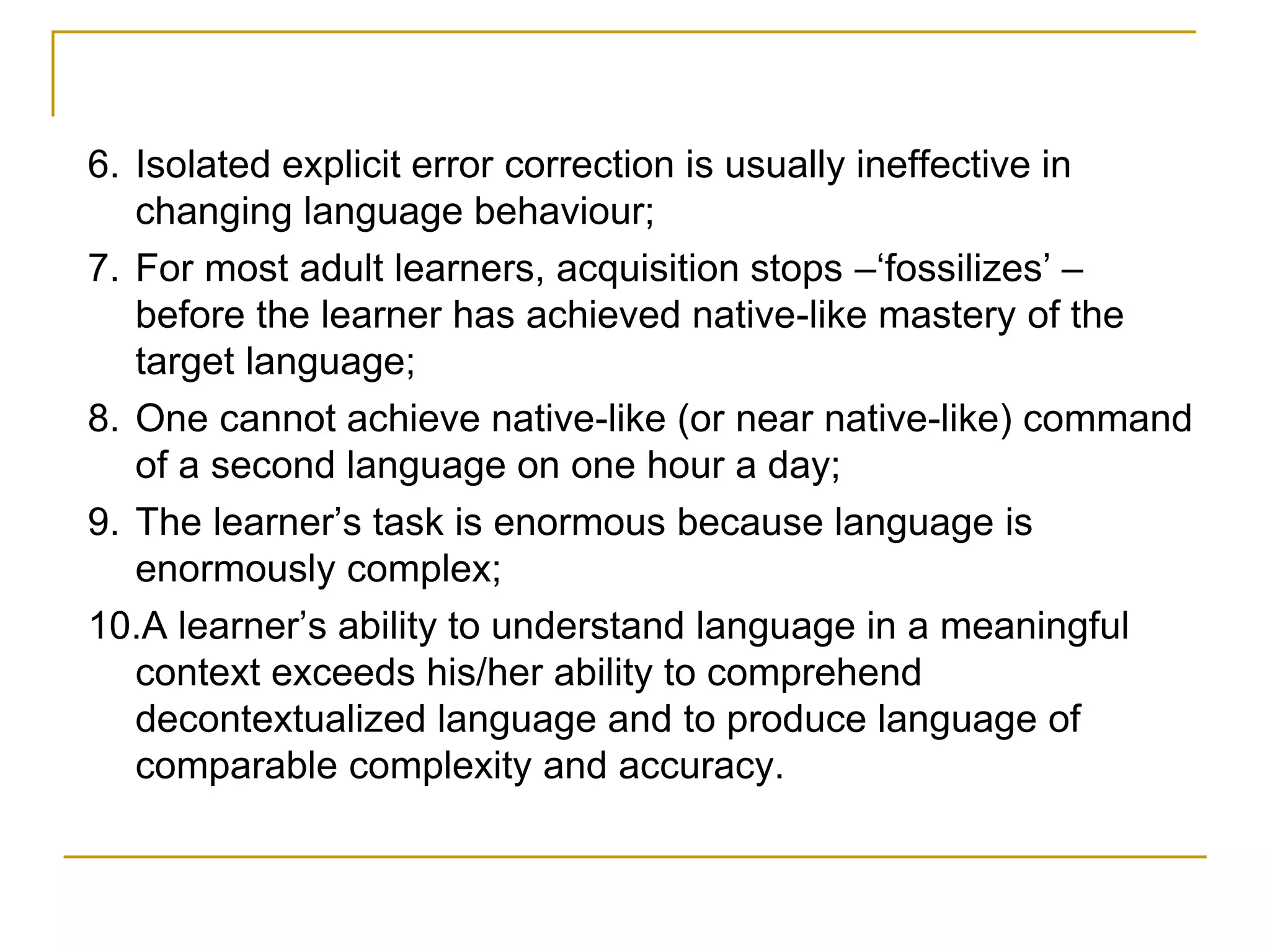 6. Isolated explicit error correction is usually ineffective in
changing language behaviour;
7. For most adult learners, acquisition stops –‘fossilizes’ –
before the learner has achieved native-like mastery of the
target language;
8. One cannot achieve native-like (or near native-like) command
of a second language on one hour a day;
9. The learner’s task is enormous because language is
enormously complex;
10.A learner’s ability to understand language in a meaningful
context exceeds his/her ability to comprehend
decontextualized language and to produce language of
comparable complexity and accuracy.
 