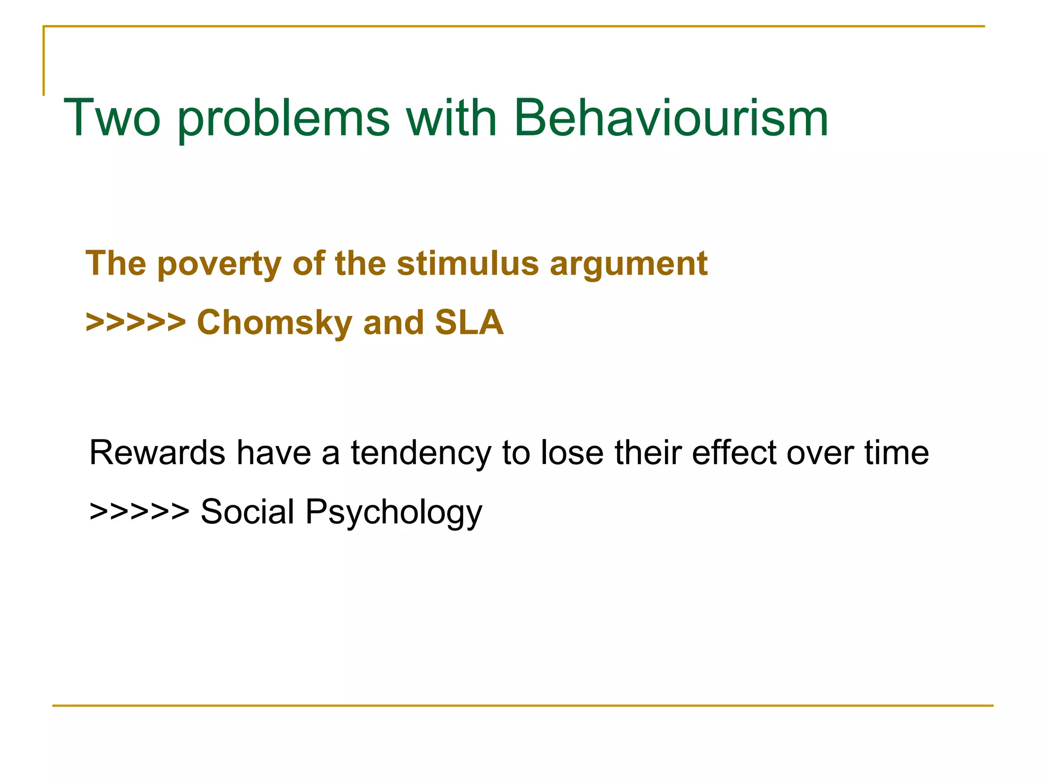 Two problems with Behaviourism
The poverty of the stimulus argument
>>>>> Chomsky and SLA
Rewards have a tendency to lose their effect over time
>>>>> Social Psychology
 