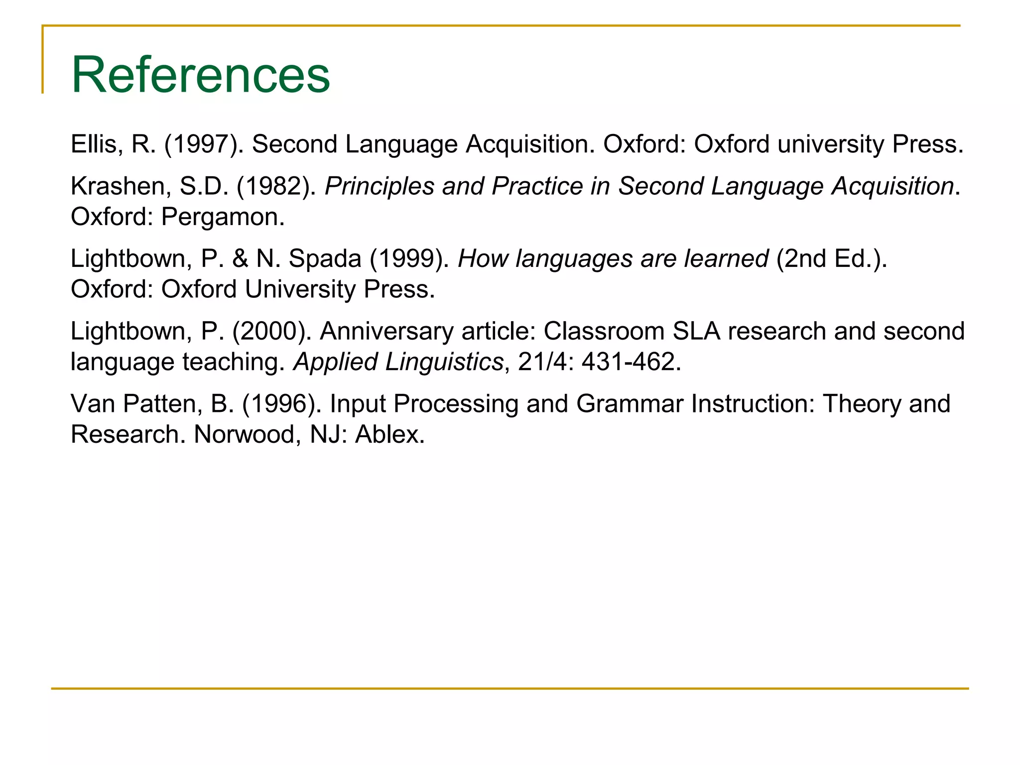 References
Ellis, R. (1997). Second Language Acquisition. Oxford: Oxford university Press.
Krashen, S.D. (1982). Principles and Practice in Second Language Acquisition.
Oxford: Pergamon.
Lightbown, P. & N. Spada (1999). How languages are learned (2nd Ed.).
Oxford: Oxford University Press.
Lightbown, P. (2000). Anniversary article: Classroom SLA research and second
language teaching. Applied Linguistics, 21/4: 431-462.
Van Patten, B. (1996). Input Processing and Grammar Instruction: Theory and
Research. Norwood, NJ: Ablex.
 