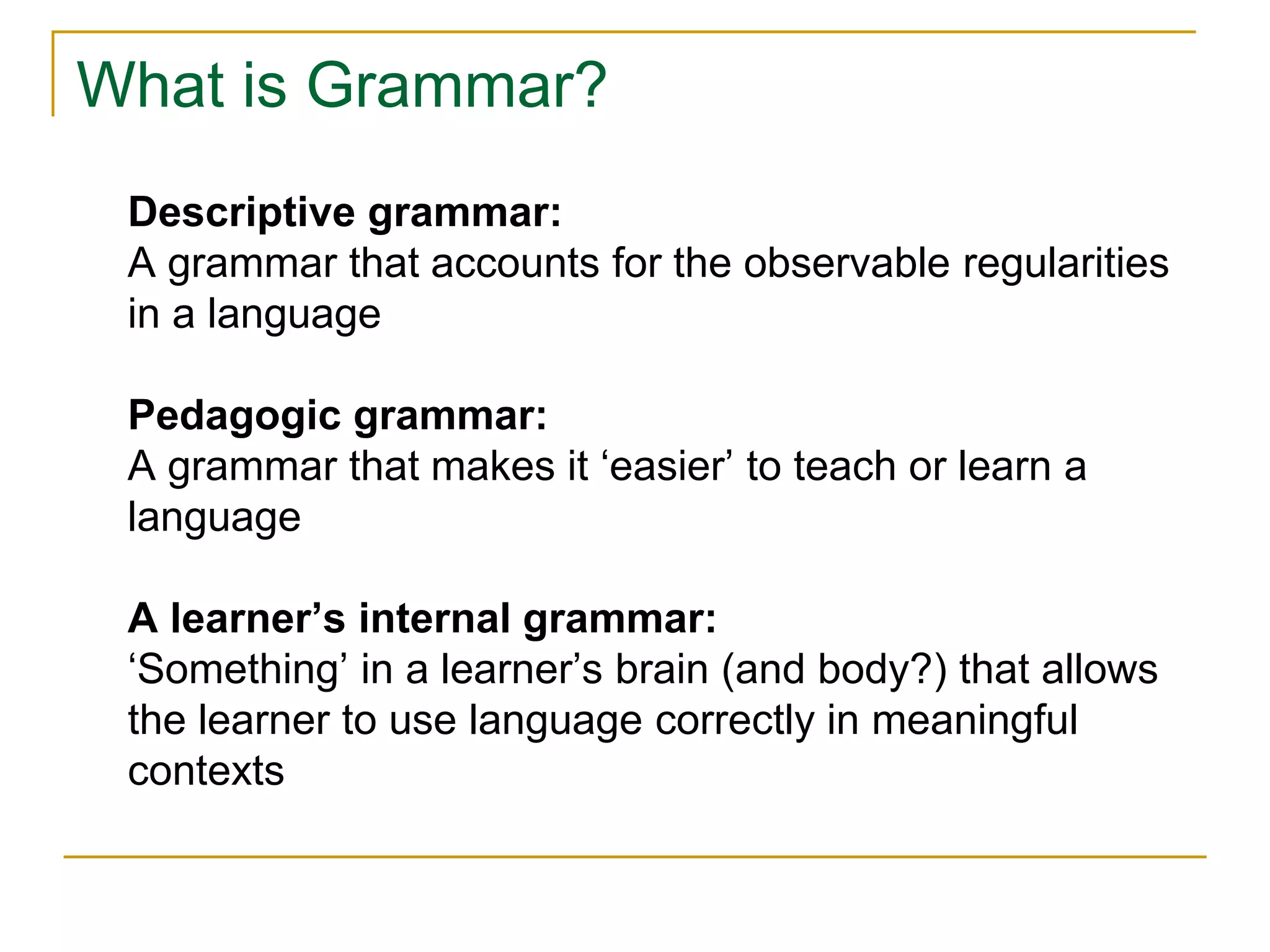 What is Grammar?
Descriptive grammar:
A grammar that accounts for the observable regularities
in a language
Pedagogic grammar:
A grammar that makes it ‘easier’ to teach or learn a
language
A learner’s internal grammar:
‘Something’ in a learner’s brain (and body?) that allows
the learner to use language correctly in meaningful
contexts
 