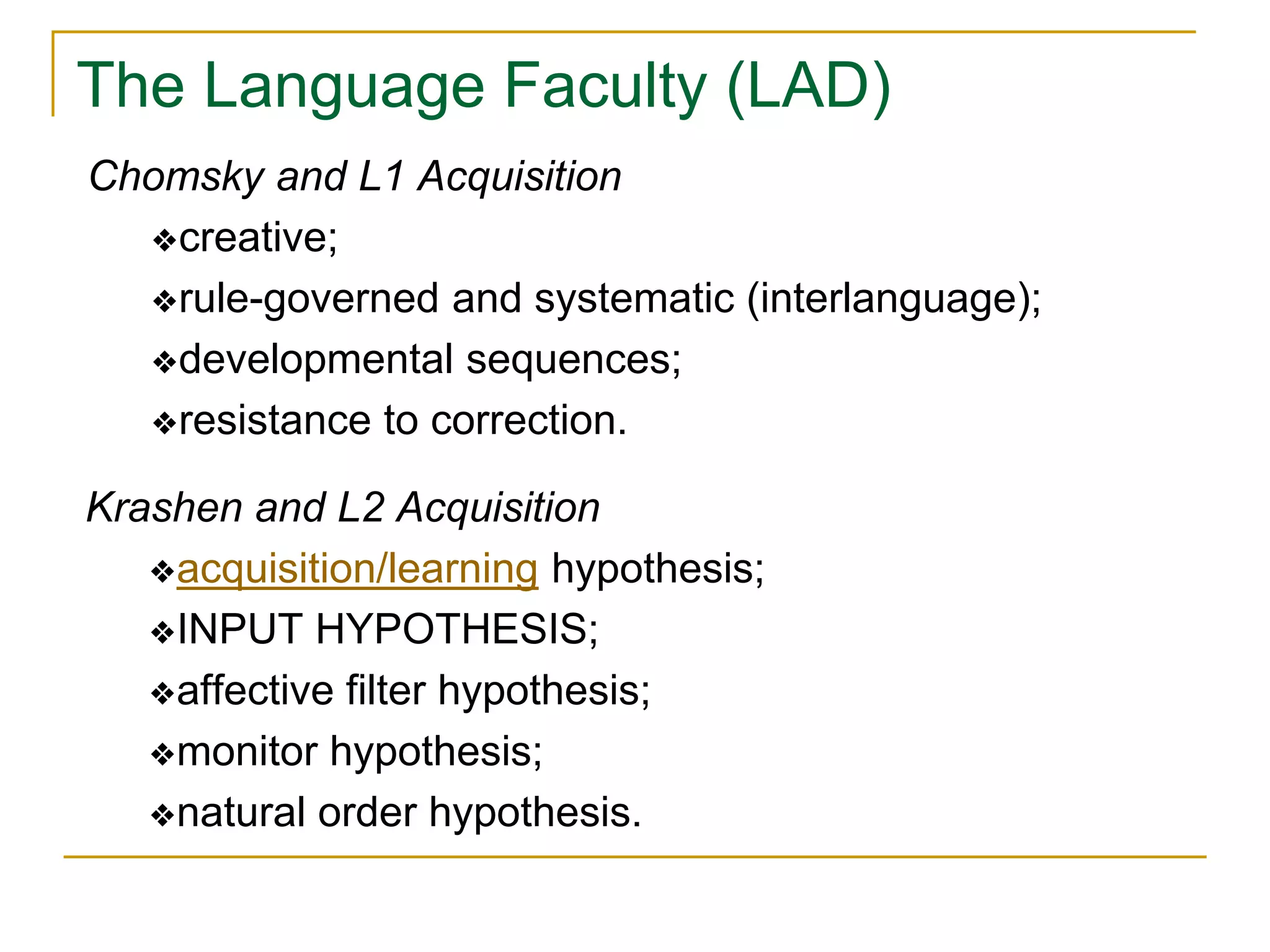 The Language Faculty (LAD)
Chomsky and L1 Acquisition
❖creative;
❖rule-governed and systematic (interlanguage);
❖developmental sequences;
❖resistance to correction.
Krashen and L2 Acquisition
❖acquisition/learning hypothesis;
❖INPUT HYPOTHESIS;
❖affective filter hypothesis;
❖monitor hypothesis;
❖natural order hypothesis.
 