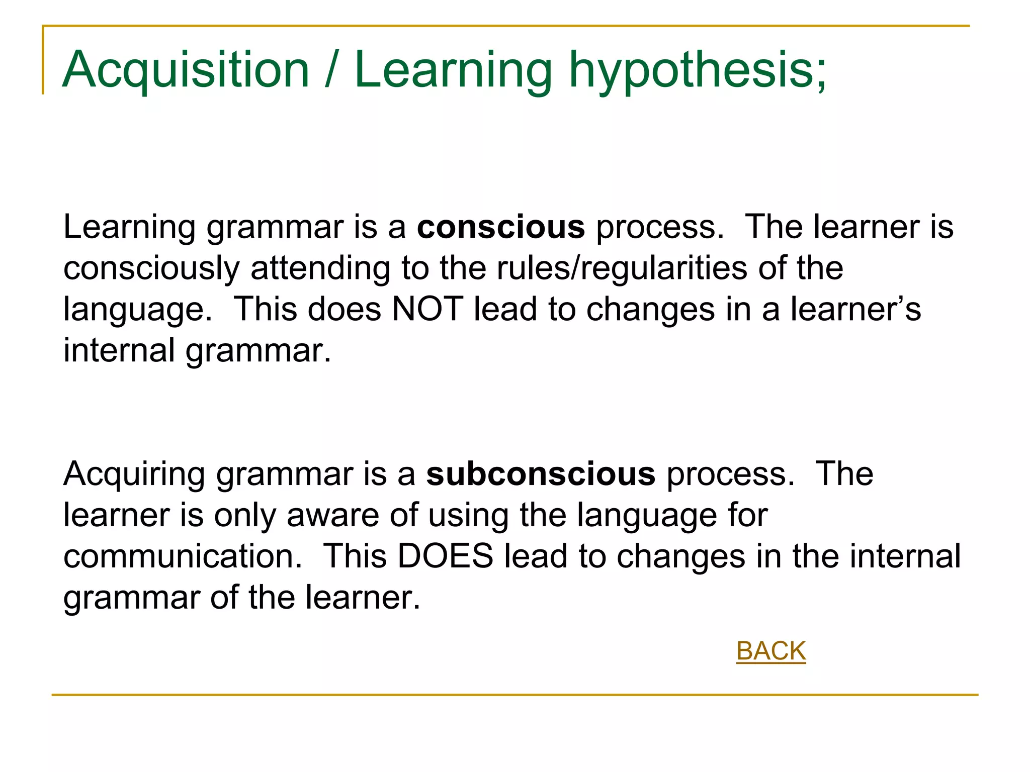 Acquisition / Learning hypothesis;
Learning grammar is a conscious process. The learner is
consciously attending to the rules/regularities of the
language. This does NOT lead to changes in a learner’s
internal grammar.
Acquiring grammar is a subconscious process. The
learner is only aware of using the language for
communication. This DOES lead to changes in the internal
grammar of the learner.
BACK
 