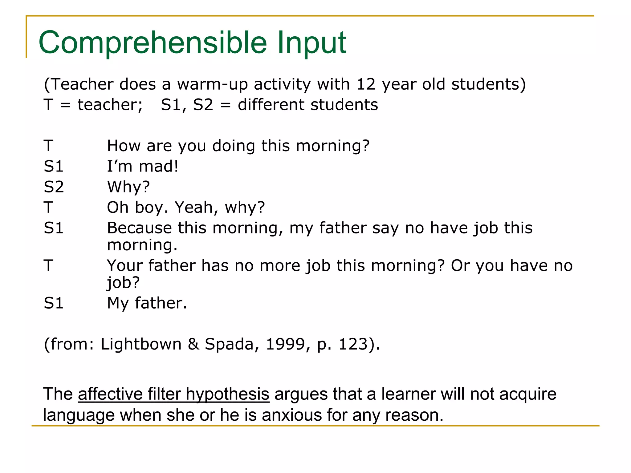 Comprehensible Input
(Teacher does a warm-up activity with 12 year old students)
T = teacher; S1, S2 = different students
T How are you doing this morning?
S1 I’m mad!
S2 Why?
T Oh boy. Yeah, why?
S1 Because this morning, my father say no have job this
morning.
T Your father has no more job this morning? Or you have no
job?
S1 My father.
(from: Lightbown & Spada, 1999, p. 123).
The affective filter hypothesis argues that a learner will not acquire
language when she or he is anxious for any reason.
 