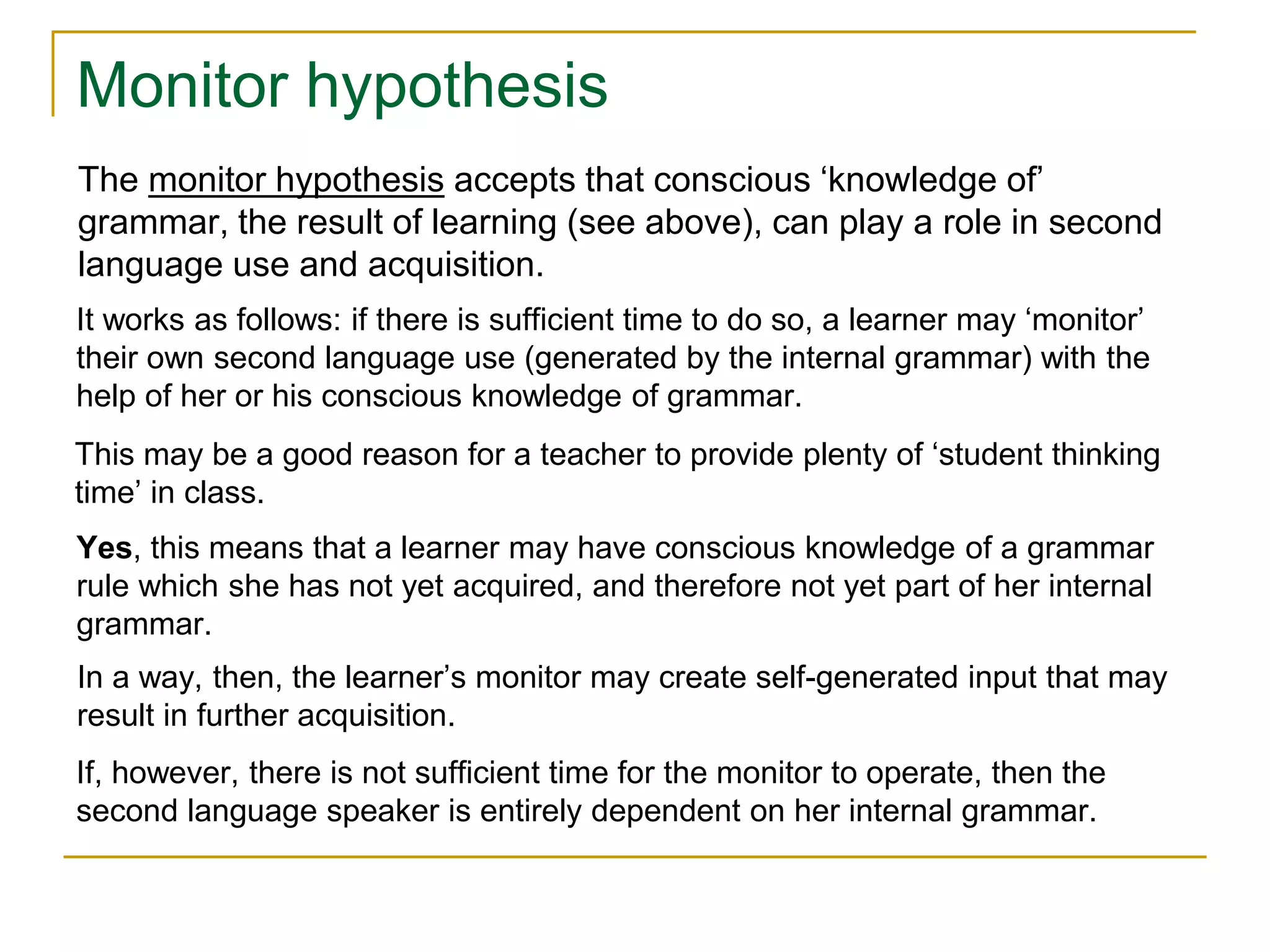Monitor hypothesis
The monitor hypothesis accepts that conscious ‘knowledge of’
grammar, the result of learning (see above), can play a role in second
language use and acquisition.
If, however, there is not sufficient time for the monitor to operate, then the
second language speaker is entirely dependent on her internal grammar.
In a way, then, the learner’s monitor may create self-generated input that may
result in further acquisition.
Yes, this means that a learner may have conscious knowledge of a grammar
rule which she has not yet acquired, and therefore not yet part of her internal
grammar.
This may be a good reason for a teacher to provide plenty of ‘student thinking
time’ in class.
It works as follows: if there is sufficient time to do so, a learner may ‘monitor’
their own second language use (generated by the internal grammar) with the
help of her or his conscious knowledge of grammar.
 