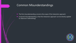 Common Misunderstandings
 The first misunderstanding concerns the scope of the interaction approach.
 A second misunderstanding is that the interaction approach can be directly applied
to classroom methodology
 