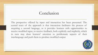 Conclusion
The perspective offered by input and interaction has been presented. The
central tenet of the approach is that interaction facilitates the process of
acquiring a second language, as it provides learners with opportunities to
receive modified input, to receive feedback, both explicitly and implicitly, which
in turn may draw learners’ attention to problematic aspects of their
interlanguage and push them to produce modified output
 