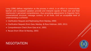 NEGOTIATION
Long (1996) defines negotiation as the process in which, in an effort to communicate,
learners and competent speakers provide and interpret signals of their own and their
interlocutor’s perceived comprehension, thus provoking adjustments to linguistic form,
conversational structure, message content, or all three, until an acceptable level of
understanding is achieved
 Clarification Request and Rephrasing (from Mackey, 2000)
 Clarification Request (from Gass, Mackey, & Ross-Feldman, 2005, 2011)
 Comprehension Check (from Gass et al., 2005)
 Recast (from Oliver & Mackey, 2003)
 