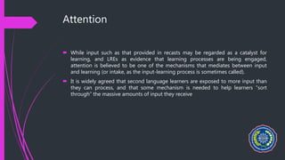 Attention
 While input such as that provided in recasts may be regarded as a catalyst for
learning, and LREs as evidence that learning processes are being engaged,
attention is believed to be one of the mechanisms that mediates between input
and learning (or intake, as the input-learning process is sometimes called).
 It is widely agreed that second language learners are exposed to more input than
they can process, and that some mechanism is needed to help learners “sort
through” the massive amounts of input they receive
 