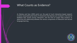 What Counts as Evidence?
As Mackey and Gass (2005) point out, the goal of much interaction-based research
involves manipulating the kinds of interactions that learners are involved in, the kind of
feedback they receive during interaction, and the kind of output they produce, to
determine the relationship between the various components of interaction and second
language learning.
 