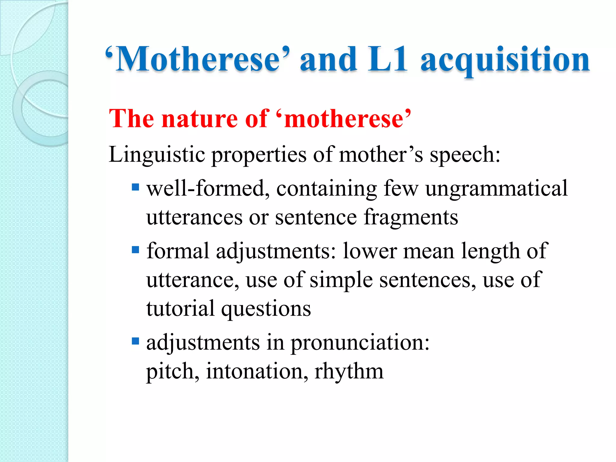 ‘Motherese’ and L1 acquisition
The nature of ‘motherese’
Linguistic properties of mother’s speech:
 well-formed, containing few ungrammatical
utterances or sentence fragments
 formal adjustments: lower mean length of
utterance, use of simple sentences, use of
tutorial questions
 adjustments in pronunciation:
pitch, intonation, rhythm

 
