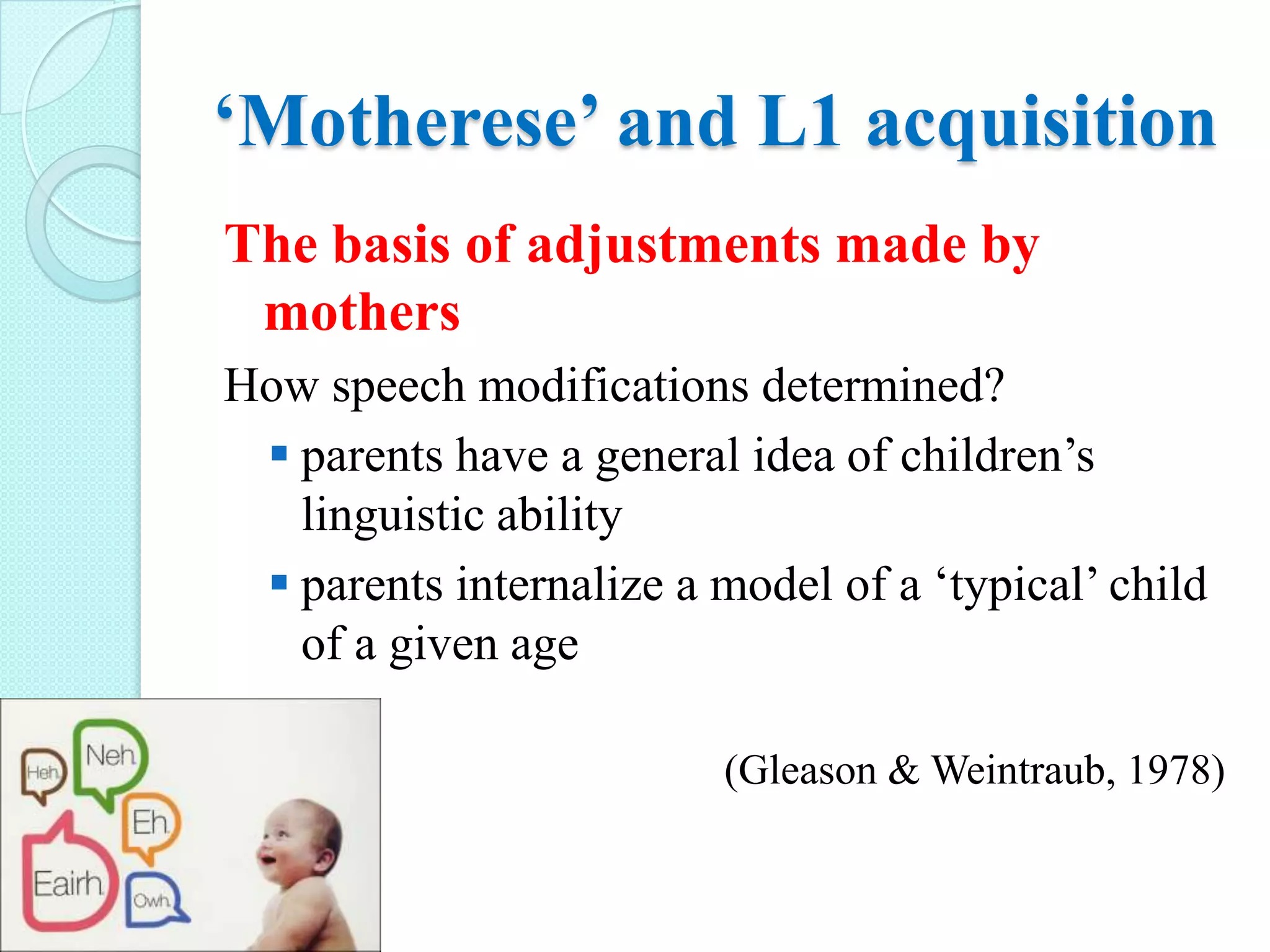 ‘Motherese’ and L1 acquisition
The basis of adjustments made by
mothers
How speech modifications determined?
 parents have a general idea of children’s
linguistic ability
 parents internalize a model of a ‘typical’ child
of a given age



(Gleason & Weintraub, 1978)

 