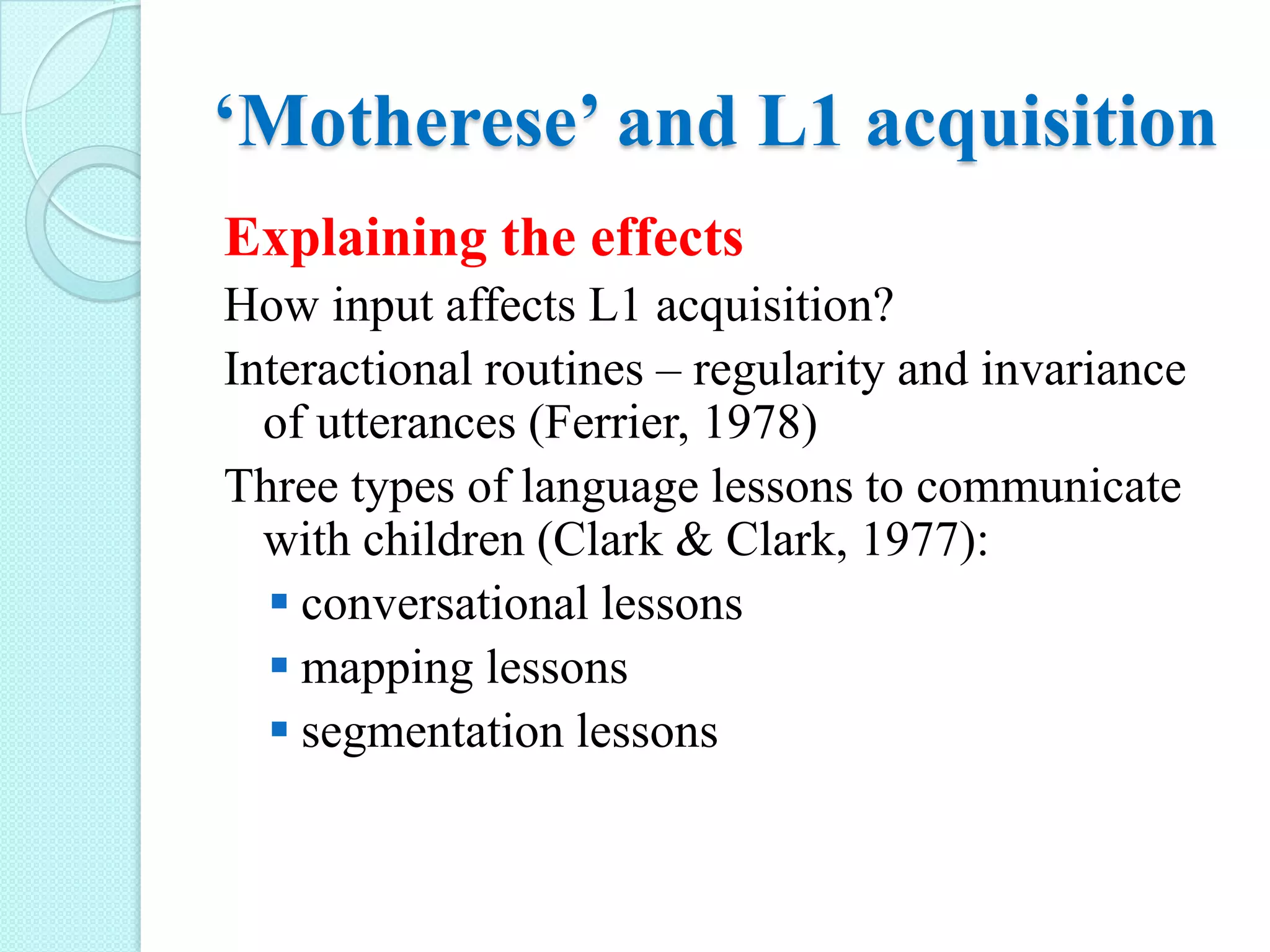 ‘Motherese’ and L1 acquisition
Explaining the effects
How input affects L1 acquisition?
Interactional routines – regularity and invariance
of utterances (Ferrier, 1978)
Three types of language lessons to communicate
with children (Clark & Clark, 1977):
 conversational lessons
 mapping lessons
 segmentation lessons

 