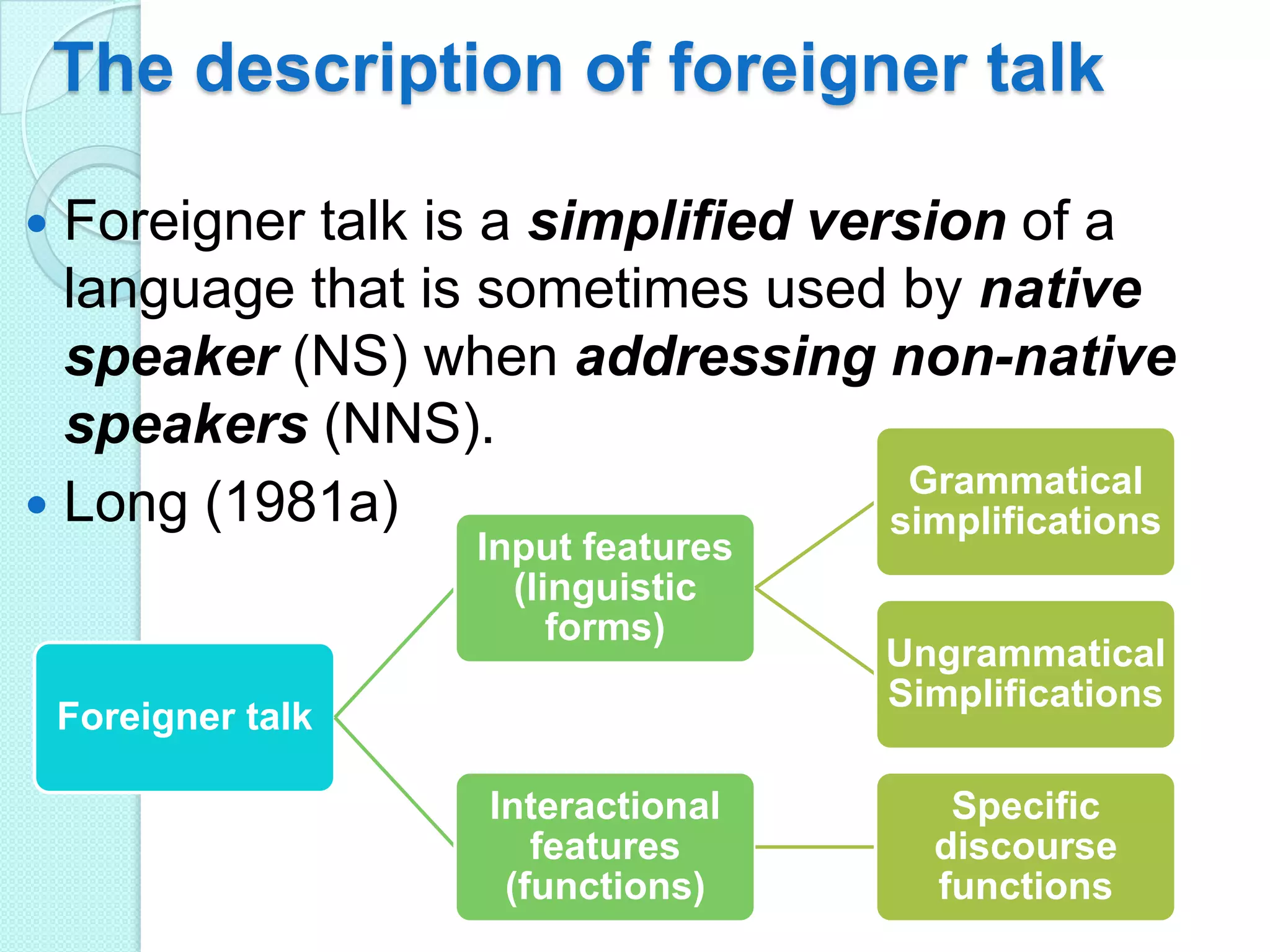The description of foreigner talk
Foreigner talk is a simplified version of a
language that is sometimes used by native
speaker (NS) when addressing non-native
speakers (NNS).
Grammatical
 Long (1981a)
simplifications


Input features
(linguistic
forms)

Foreigner talk
Interactional
features
(functions)

Ungrammatical
Simplifications
Specific
discourse
functions

 