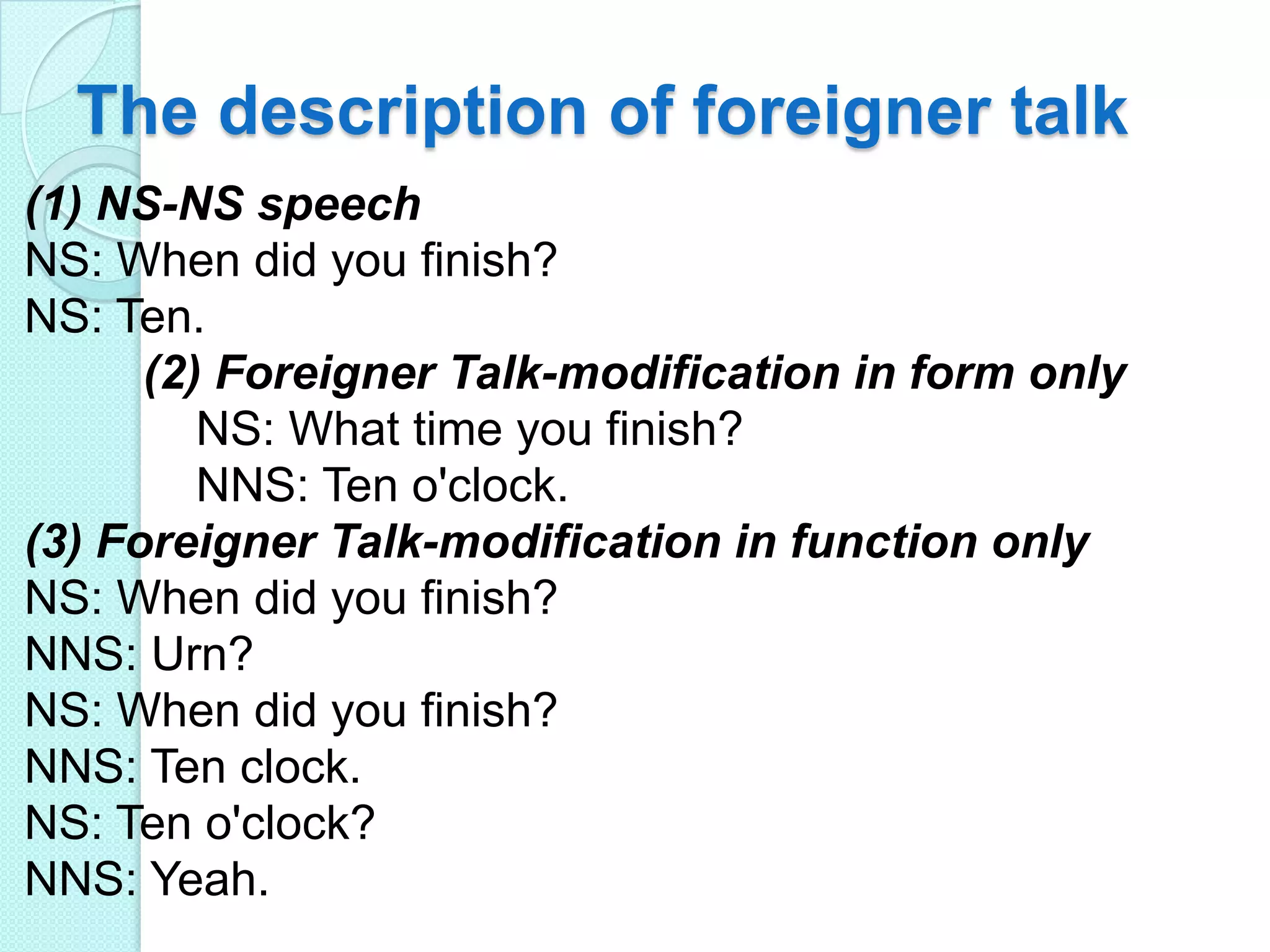 The description of foreigner talk
(1) NS-NS speech
NS: When did you finish?
NS: Ten.
(2) Foreigner Talk-modification in form only
NS: What time you finish?
NNS: Ten o'clock.
(3) Foreigner Talk-modification in function only
NS: When did you finish?
NNS: Urn?
NS: When did you finish?
NNS: Ten clock.
NS: Ten o'clock?
NNS: Yeah.

 