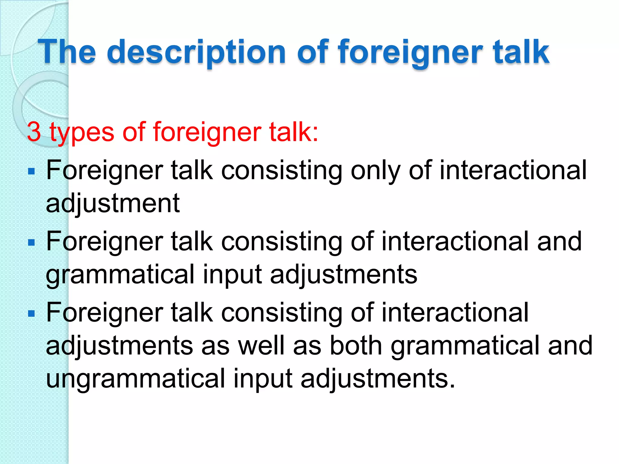 The description of foreigner talk
3 types of foreigner talk:
 Foreigner talk consisting only of interactional
adjustment
 Foreigner talk consisting of interactional and
grammatical input adjustments
 Foreigner talk consisting of interactional
adjustments as well as both grammatical and
ungrammatical input adjustments.

 