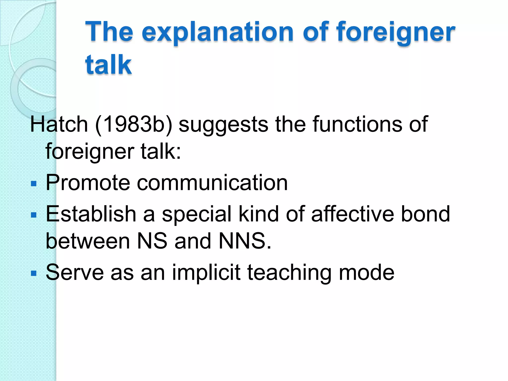 The explanation of foreigner
talk
Hatch (1983b) suggests the functions of
foreigner talk:
 Promote communication
 Establish a special kind of affective bond
between NS and NNS.
 Serve as an implicit teaching mode

 