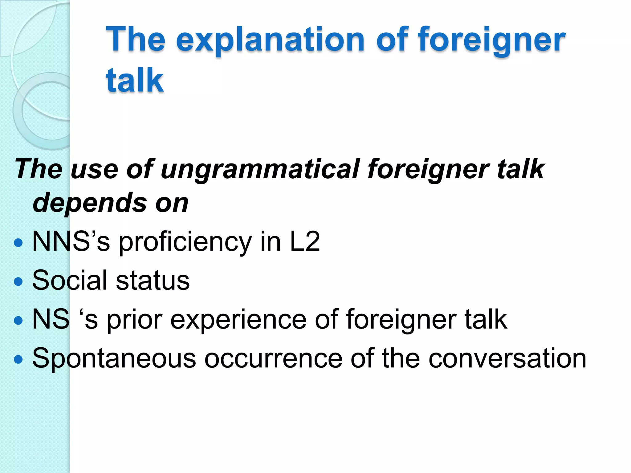 The explanation of foreigner
talk
The use of ungrammatical foreigner talk
depends on
 NNS‟s proficiency in L2
 Social status
 NS „s prior experience of foreigner talk
 Spontaneous occurrence of the conversation

 