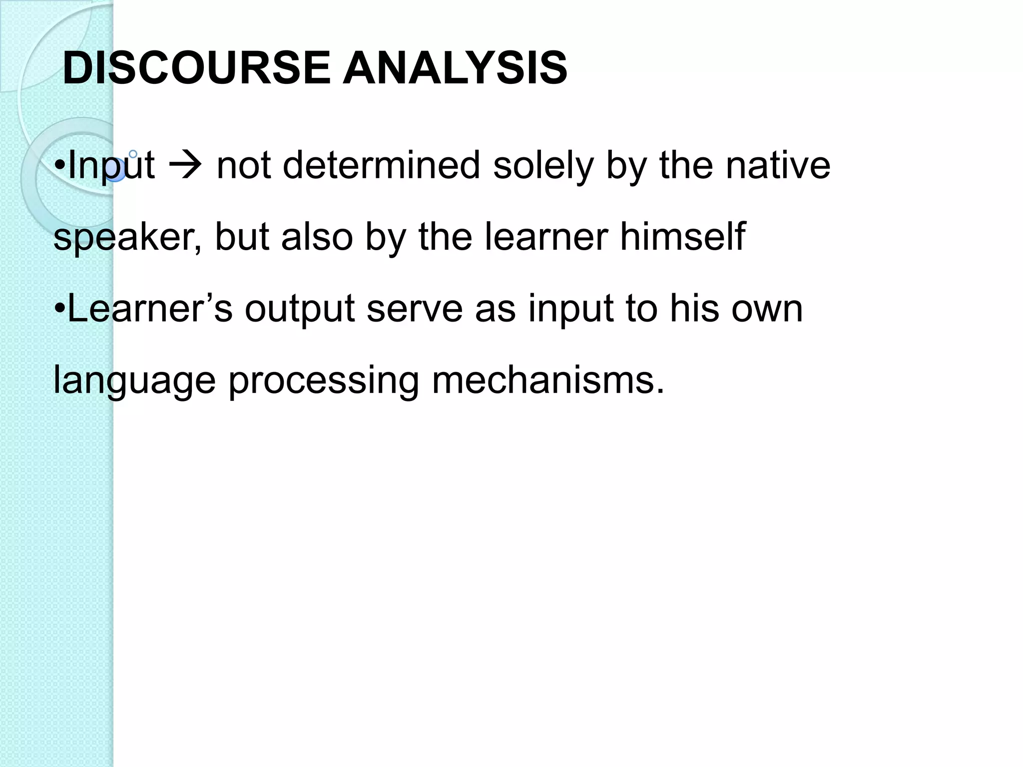 DISCOURSE ANALYSIS
•Input  not determined solely by the native
speaker, but also by the learner himself
•Learner‟s output serve as input to his own
language processing mechanisms.

 