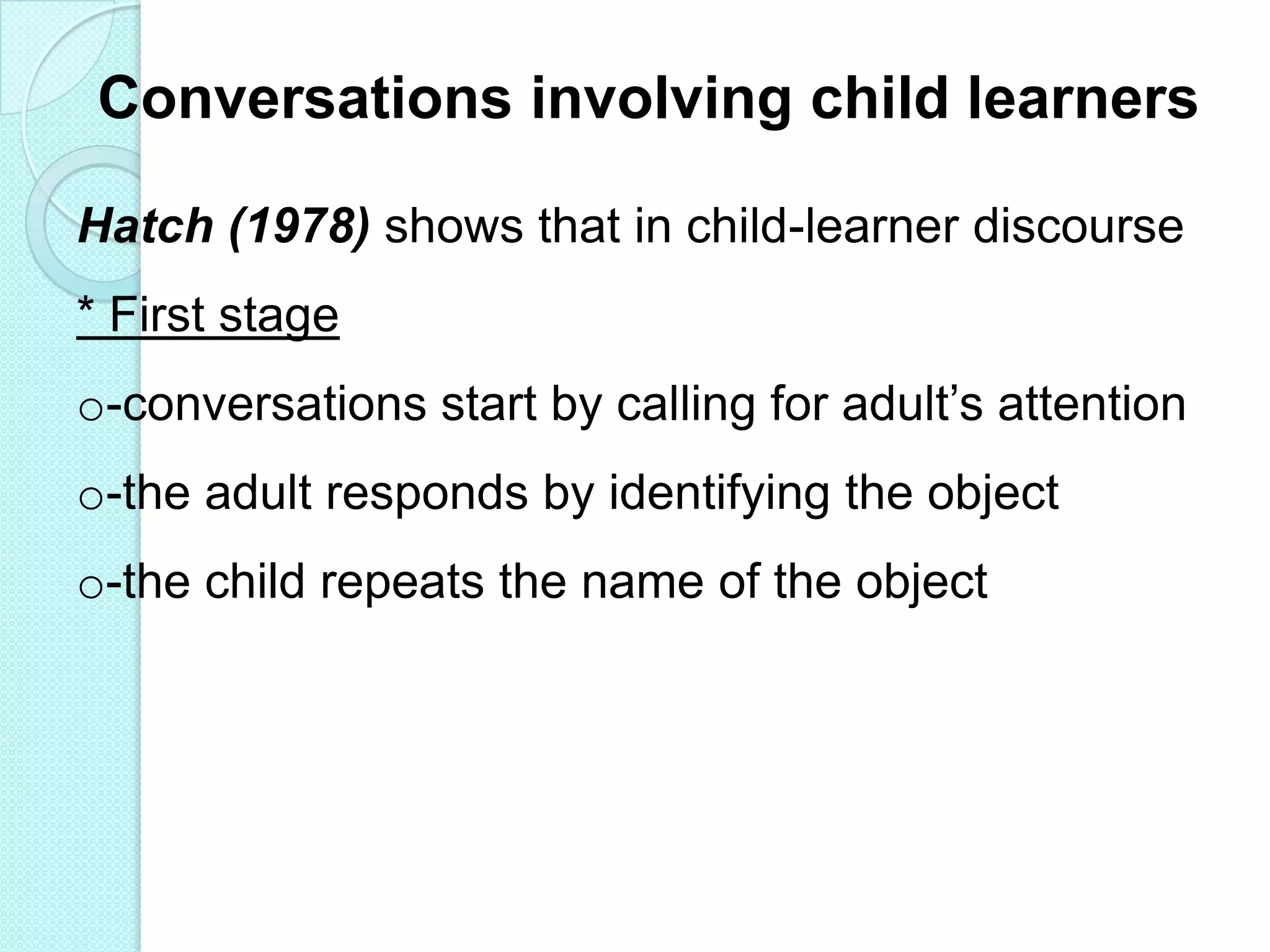 Conversations involving child learners
Hatch (1978) shows that in child-learner discourse
* First stage
o-conversations start by calling for adult‟s attention
o-the adult responds by identifying the object

o-the child repeats the name of the object

 