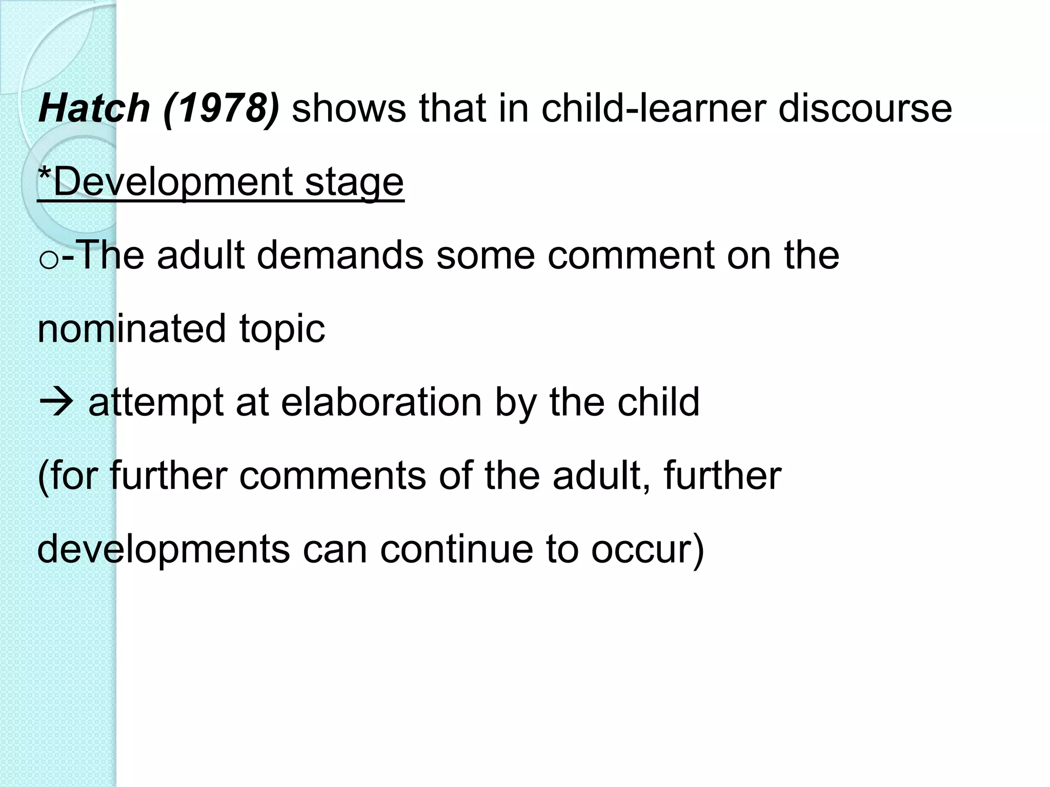Hatch (1978) shows that in child-learner discourse
*Development stage
o-The adult demands some comment on the
nominated topic
 attempt at elaboration by the child

(for further comments of the adult, further
developments can continue to occur)

 