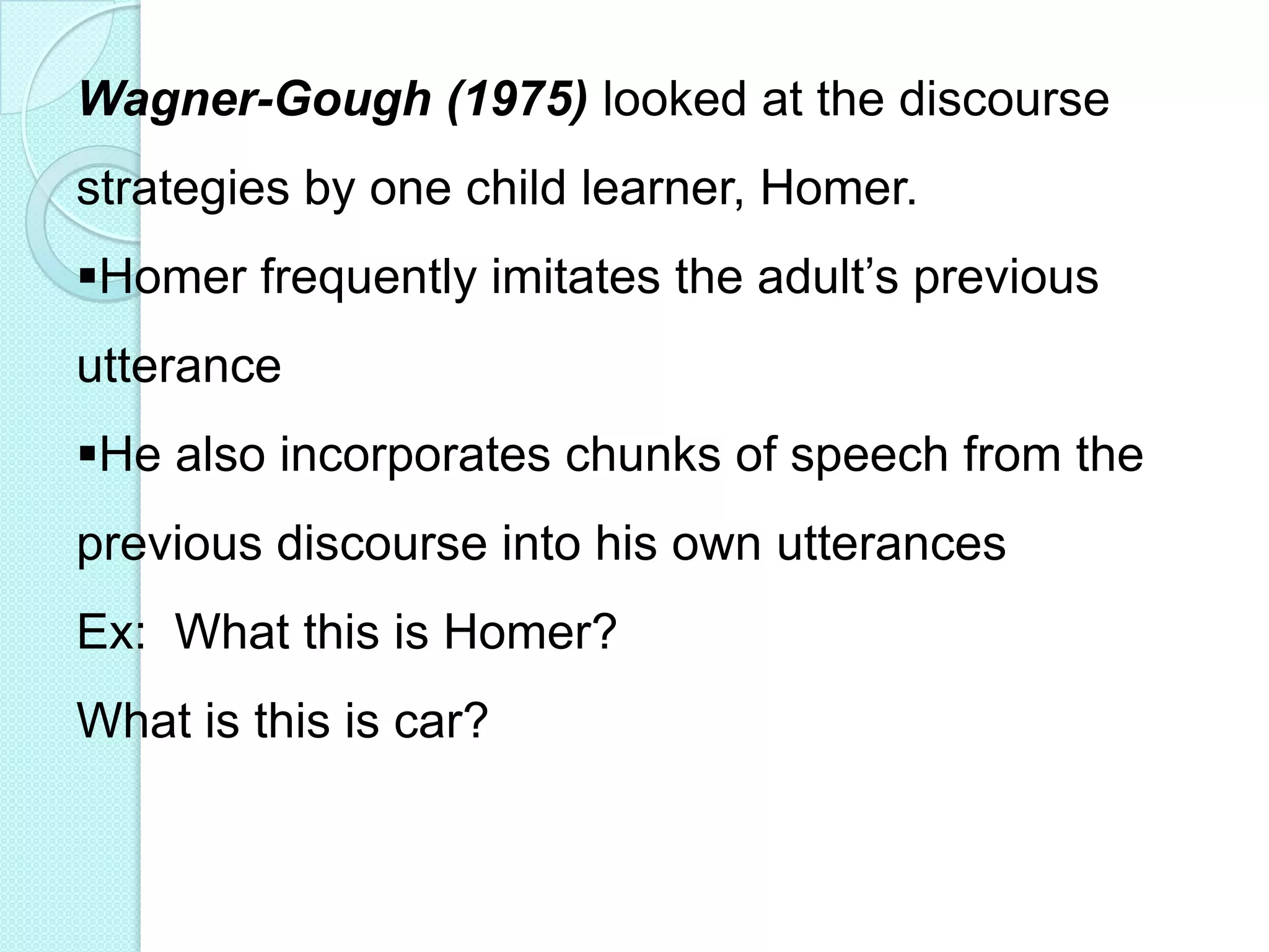 Wagner-Gough (1975) looked at the discourse
strategies by one child learner, Homer.
Homer frequently imitates the adult‟s previous

utterance
He also incorporates chunks of speech from the

previous discourse into his own utterances
Ex: What this is Homer?
What is this is car?

 