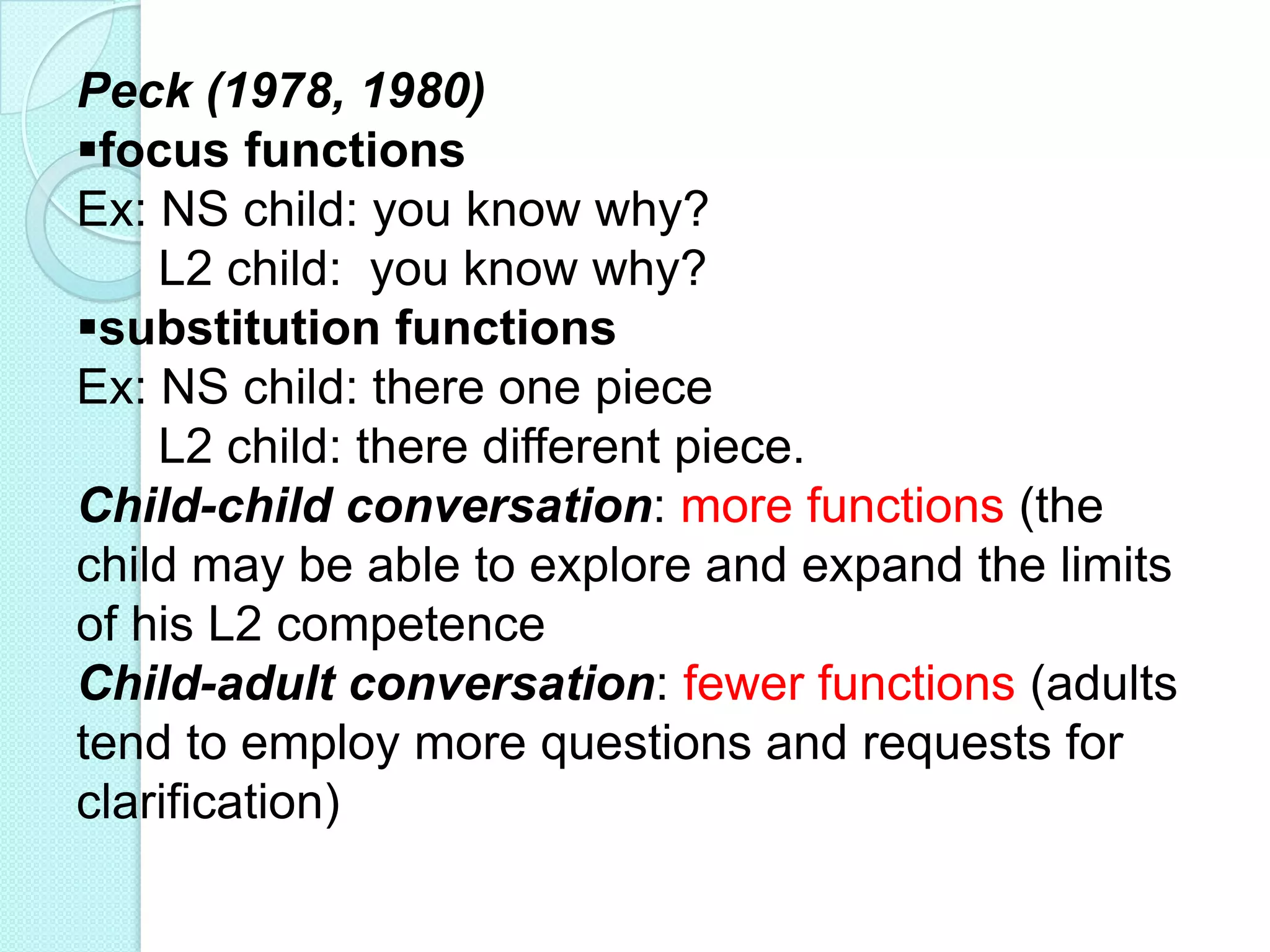 Peck (1978, 1980)
focus functions
Ex: NS child: you know why?
L2 child: you know why?
substitution functions
Ex: NS child: there one piece
L2 child: there different piece.
Child-child conversation: more functions (the
child may be able to explore and expand the limits
of his L2 competence
Child-adult conversation: fewer functions (adults
tend to employ more questions and requests for
clarification)

 