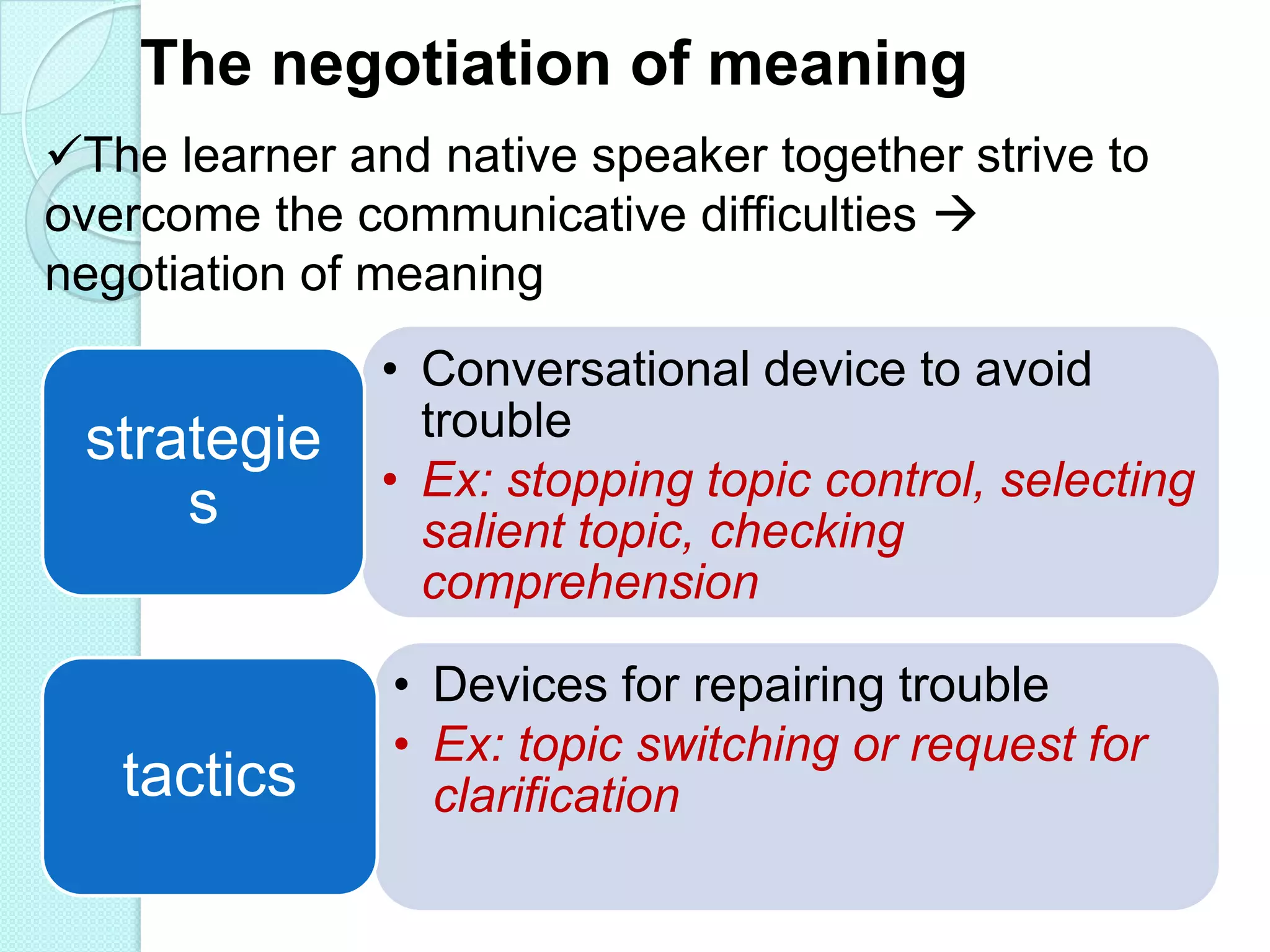 The negotiation of meaning
The learner and native speaker together strive to
overcome the communicative difficulties 
negotiation of meaning

strategie
s

tactics

• Conversational device to avoid
trouble
• Ex: stopping topic control, selecting
salient topic, checking
comprehension
• Devices for repairing trouble
• Ex: topic switching or request for
clarification

 