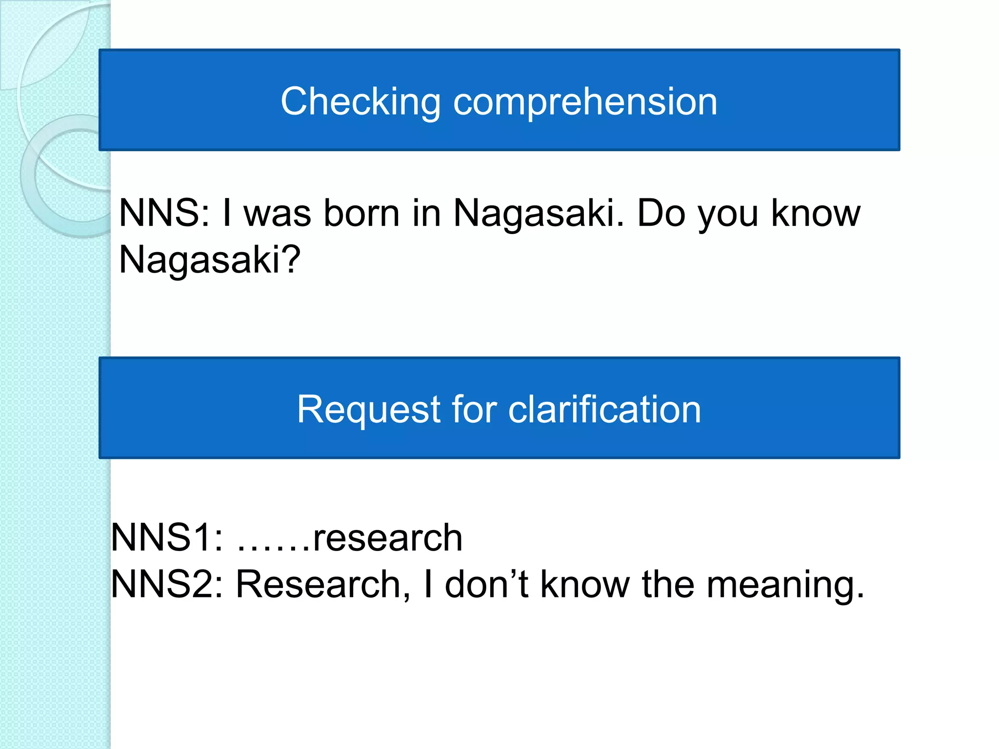 Checking comprehension
NNS: I was born in Nagasaki. Do you know
Nagasaki?

Request for clarification
NNS1: ……research
NNS2: Research, I don‟t know the meaning.

 