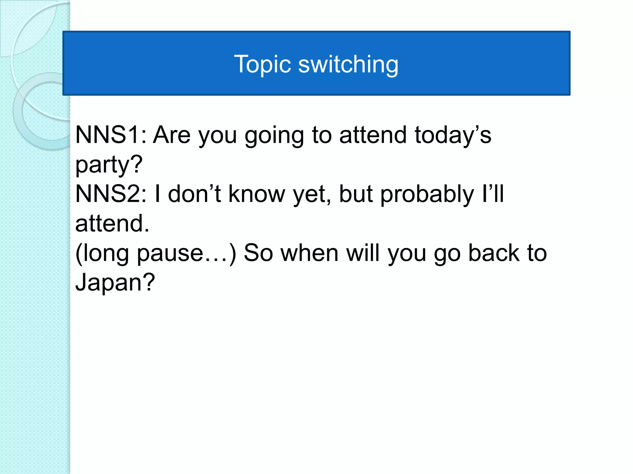 Topic switching
NNS1: Are you going to attend today‟s
party?
NNS2: I don‟t know yet, but probably I‟ll
attend.
(long pause…) So when will you go back to
Japan?

 