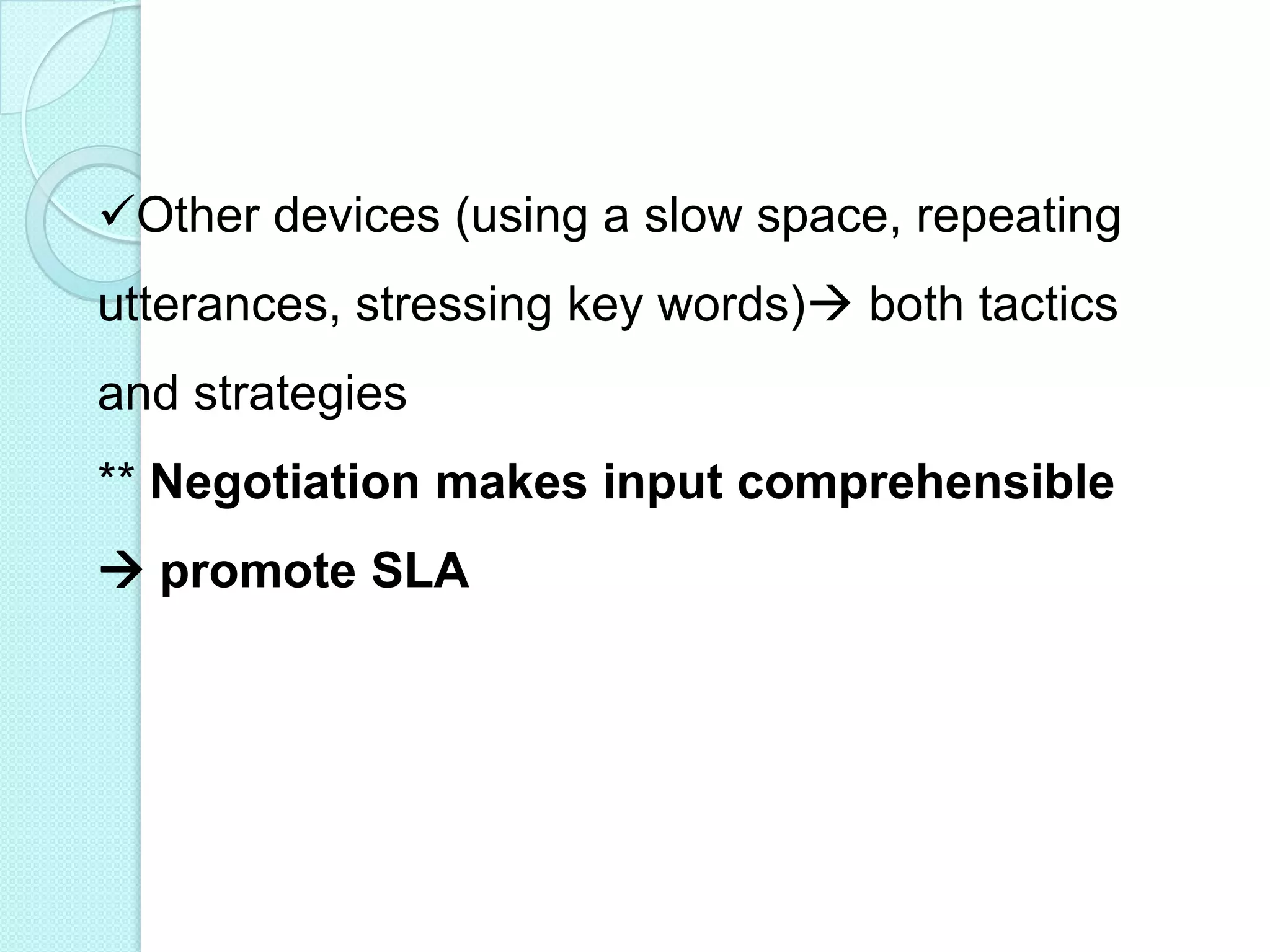 Other devices (using a slow space, repeating
utterances, stressing key words) both tactics
and strategies
** Negotiation makes input comprehensible

 promote SLA

 