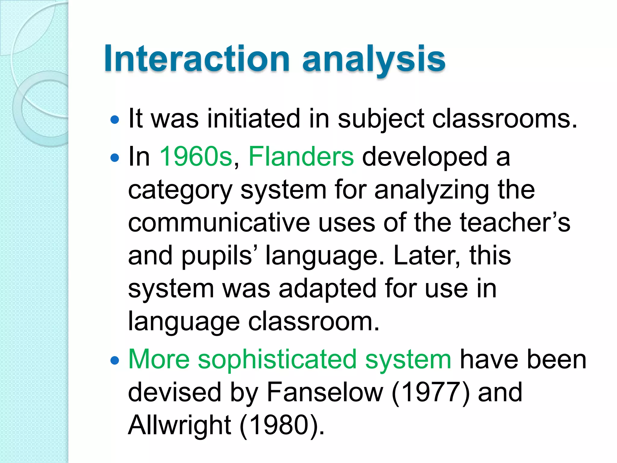 Interaction analysis
It was initiated in subject classrooms.
 In 1960s, Flanders developed a
category system for analyzing the
communicative uses of the teacher‟s
and pupils‟ language. Later, this
system was adapted for use in
language classroom.
 More sophisticated system have been
devised by Fanselow (1977) and
Allwright (1980).


 