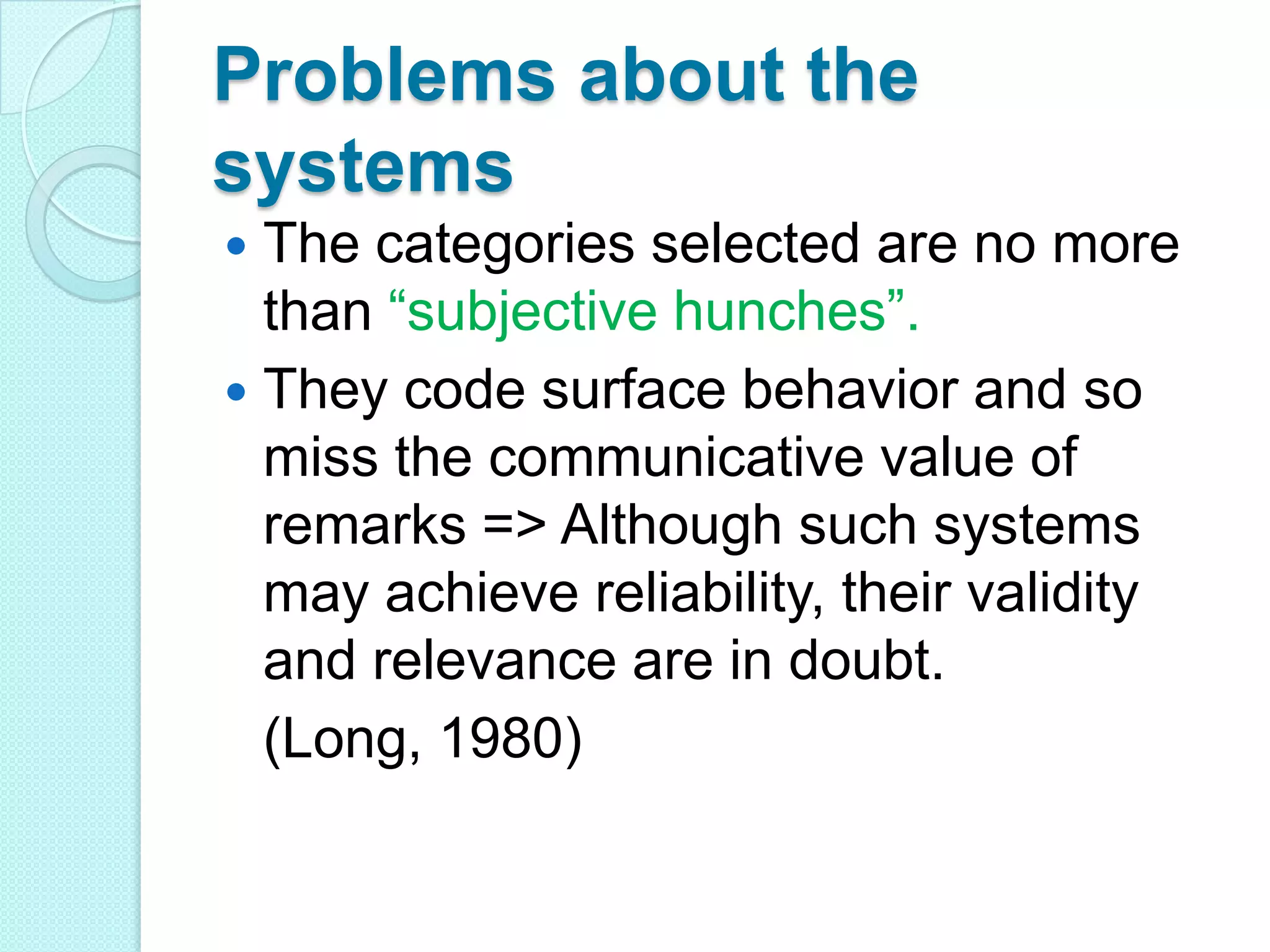 Problems about the
systems
The categories selected are no more
than “subjective hunches”.
 They code surface behavior and so
miss the communicative value of
remarks => Although such systems
may achieve reliability, their validity
and relevance are in doubt.
(Long, 1980)


 