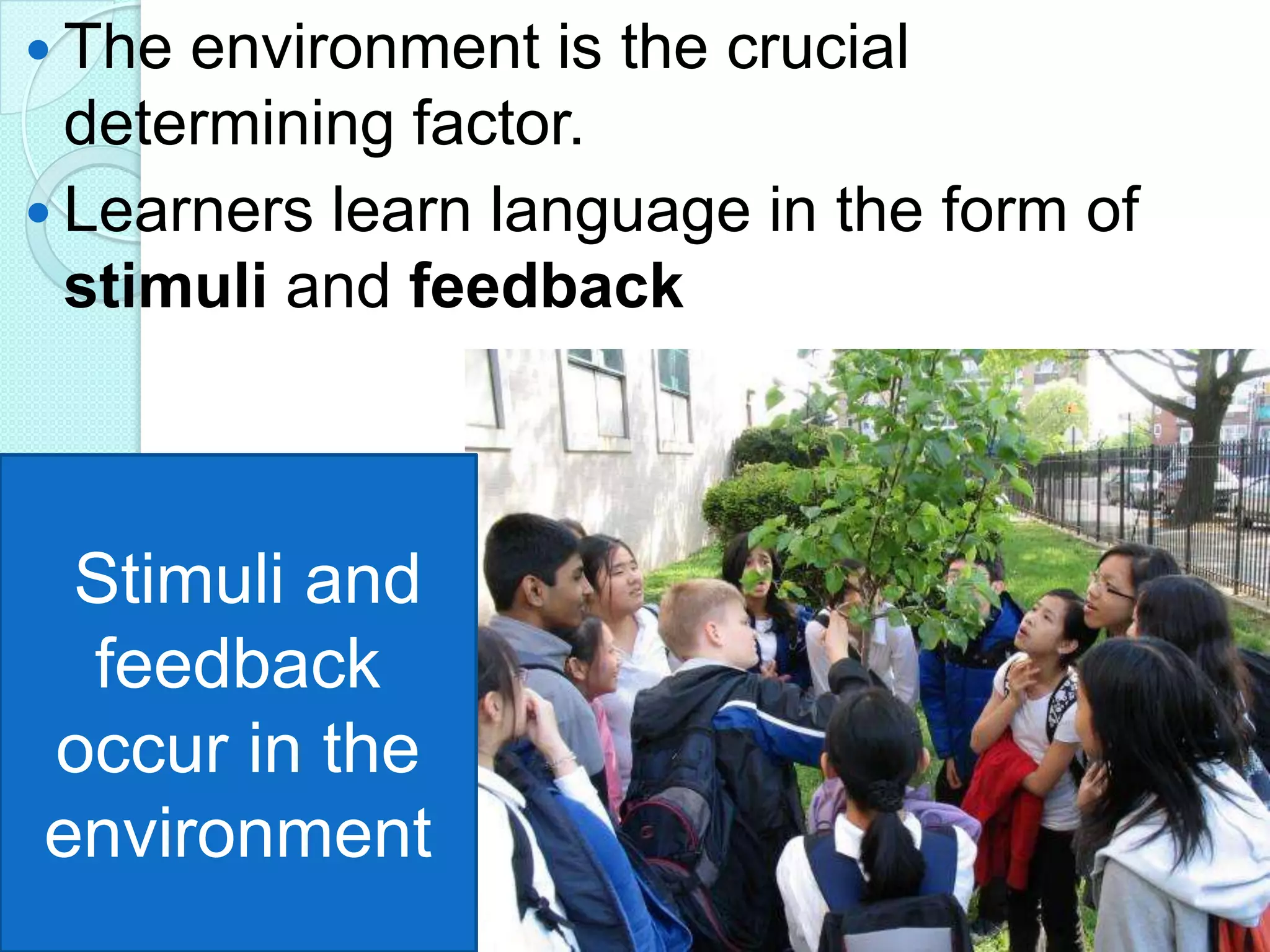  The

environment is the crucial
determining factor.
 Learners learn language in the form of
stimuli and feedback

Stimuli and
feedback
occur in the
environment

 